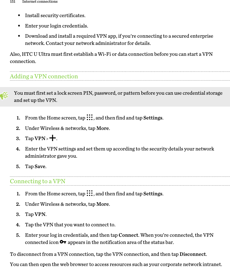 §Install security certificates.§Enter your login credentials.§Download and install a required VPN app, if you&apos;re connecting to a secured enterprisenetwork. Contact your network administrator for details.Also, HTC U Ultra must first establish a Wi-Fi or data connection before you can start a VPNconnection.Adding a VPN connectionYou must first set a lock screen PIN, password, or pattern before you can use credential storageand set up the VPN.1. From the Home screen, tap  , and then find and tap Settings.2. Under Wireless &amp; networks, tap More.3. Tap VPN    .4. Enter the VPN settings and set them up according to the security details your networkadministrator gave you.5. Tap Save.Connecting to a VPN1. From the Home screen, tap  , and then find and tap Settings.2. Under Wireless &amp; networks, tap More.3. Tap VPN.4. Tap the VPN that you want to connect to.5. Enter your log in credentials, and then tap Connect. When you’re connected, the VPNconnected icon   appears in the notification area of the status bar.To disconnect from a VPN connection, tap the VPN connection, and then tap Disconnect.You can then open the web browser to access resources such as your corporate network intranet.151 Internet connections