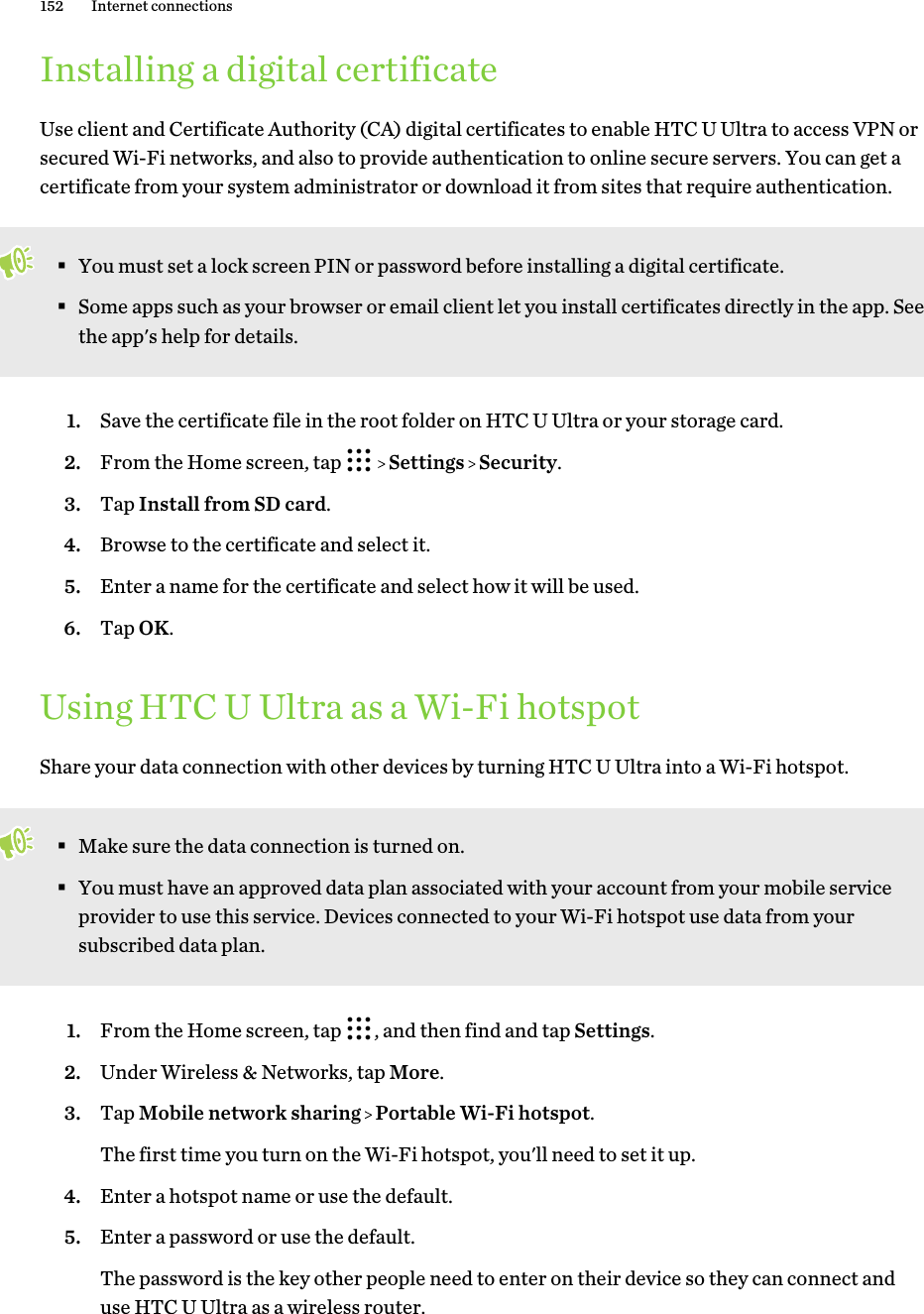 Installing a digital certificateUse client and Certificate Authority (CA) digital certificates to enable HTC U Ultra to access VPN orsecured Wi-Fi networks, and also to provide authentication to online secure servers. You can get acertificate from your system administrator or download it from sites that require authentication.§You must set a lock screen PIN or password before installing a digital certificate.§Some apps such as your browser or email client let you install certificates directly in the app. Seethe app&apos;s help for details.1. Save the certificate file in the root folder on HTC U Ultra or your storage card.2. From the Home screen, tap     Settings   Security.3. Tap Install from SD card.4. Browse to the certificate and select it.5. Enter a name for the certificate and select how it will be used.6. Tap OK.Using HTC U Ultra as a Wi-Fi hotspotShare your data connection with other devices by turning HTC U Ultra into a Wi-Fi hotspot.§Make sure the data connection is turned on.§You must have an approved data plan associated with your account from your mobile serviceprovider to use this service. Devices connected to your Wi-Fi hotspot use data from yoursubscribed data plan.1. From the Home screen, tap  , and then find and tap Settings.2. Under Wireless &amp; Networks, tap More.3. Tap Mobile network sharing   Portable Wi-Fi hotspot. The first time you turn on the Wi-Fi hotspot, you&apos;ll need to set it up.4. Enter a hotspot name or use the default.5. Enter a password or use the default. The password is the key other people need to enter on their device so they can connect anduse HTC U Ultra as a wireless router.152 Internet connections