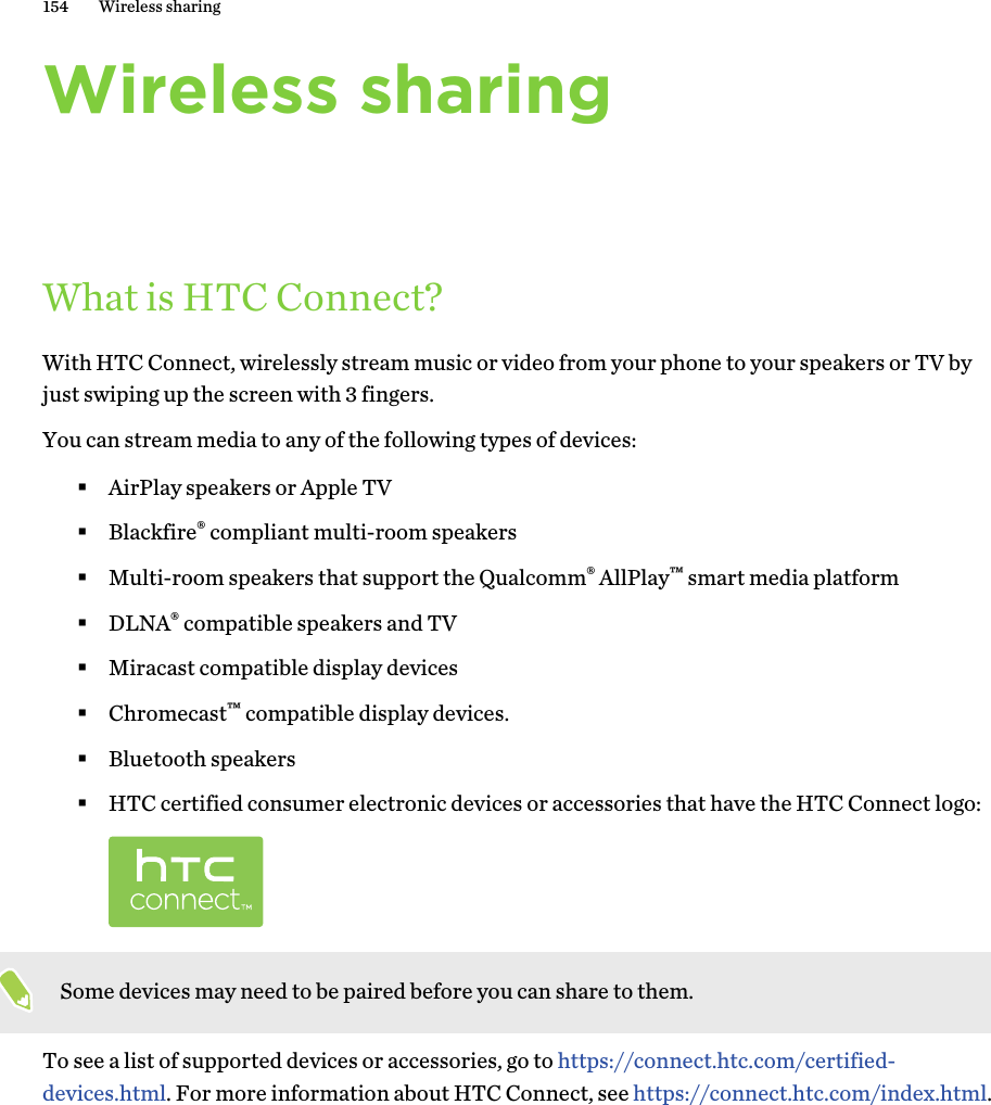 Wireless sharingWhat is HTC Connect?With HTC Connect, wirelessly stream music or video from your phone to your speakers or TV byjust swiping up the screen with 3 fingers.You can stream media to any of the following types of devices:§AirPlay speakers or Apple TV§Blackfire® compliant multi-room speakers§Multi-room speakers that support the Qualcomm® AllPlay™ smart media platform§DLNA® compatible speakers and TV§Miracast compatible display devices§Chromecast™ compatible display devices.§Bluetooth speakers§HTC certified consumer electronic devices or accessories that have the HTC Connect logo:Some devices may need to be paired before you can share to them.To see a list of supported devices or accessories, go to https://connect.htc.com/certified-devices.html. For more information about HTC Connect, see https://connect.htc.com/index.html.154 Wireless sharing