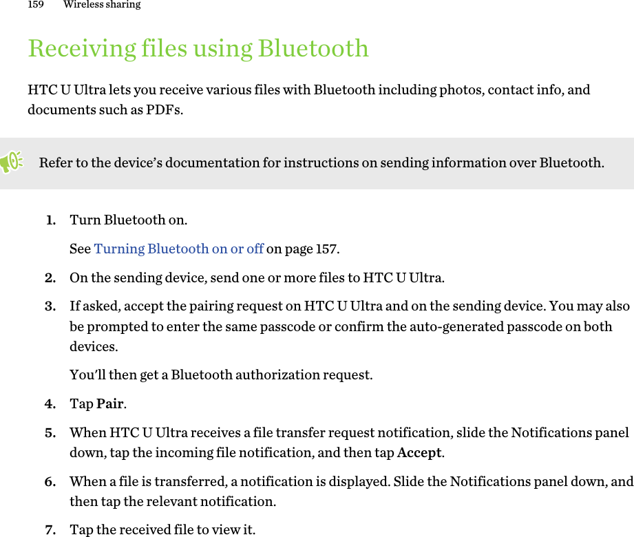 Receiving files using BluetoothHTC U Ultra lets you receive various files with Bluetooth including photos, contact info, anddocuments such as PDFs.Refer to the device’s documentation for instructions on sending information over Bluetooth.1. Turn Bluetooth on. See Turning Bluetooth on or off on page 157.2. On the sending device, send one or more files to HTC U Ultra.3. If asked, accept the pairing request on HTC U Ultra and on the sending device. You may alsobe prompted to enter the same passcode or confirm the auto-generated passcode on bothdevices. You&apos;ll then get a Bluetooth authorization request.4. Tap Pair.5. When HTC U Ultra receives a file transfer request notification, slide the Notifications paneldown, tap the incoming file notification, and then tap Accept.6. When a file is transferred, a notification is displayed. Slide the Notifications panel down, andthen tap the relevant notification.7. Tap the received file to view it.159 Wireless sharing