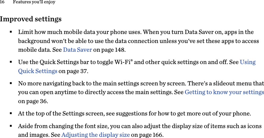 Improved settings§Limit how much mobile data your phone uses. When you turn Data Saver on, apps in thebackground won&apos;t be able to use the data connection unless you&apos;ve set these apps to accessmobile data. See Data Saver on page 148.§Use the Quick Settings bar to toggle Wi-Fi® and other quick settings on and off. See UsingQuick Settings on page 37.§No more navigating back to the main settings screen by screen. There&apos;s a slideout menu thatyou can open anytime to directly access the main settings. See Getting to know your settingson page 36.§At the top of the Settings screen, see suggestions for how to get more out of your phone.§Aside from changing the font size, you can also adjust the display size of items such as iconsand images. See Adjusting the display size on page 166.16 Features you&apos;ll enjoy