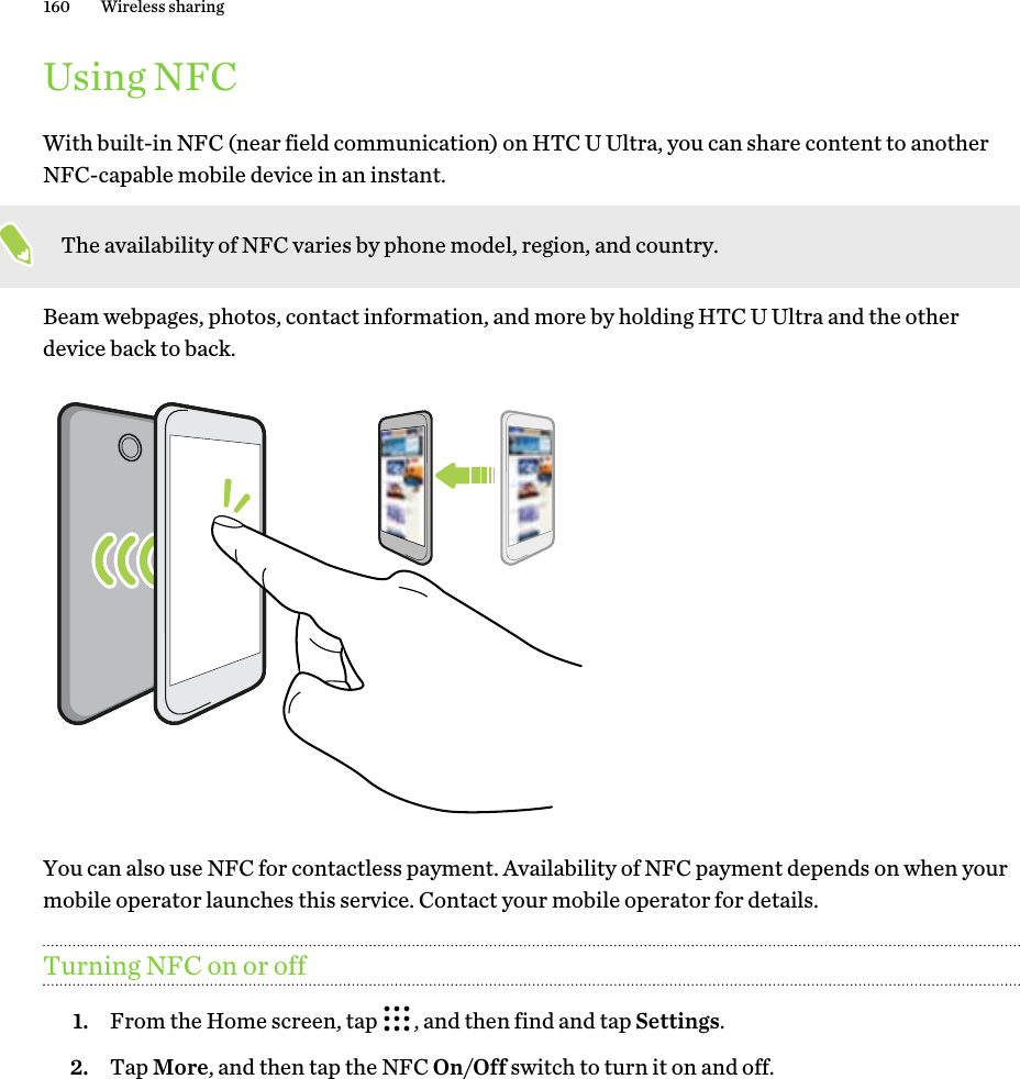 Using NFCWith built-in NFC (near field communication) on HTC U Ultra, you can share content to anotherNFC-capable mobile device in an instant.The availability of NFC varies by phone model, region, and country.Beam webpages, photos, contact information, and more by holding HTC U Ultra and the otherdevice back to back.You can also use NFC for contactless payment. Availability of NFC payment depends on when yourmobile operator launches this service. Contact your mobile operator for details.Turning NFC on or off1. From the Home screen, tap  , and then find and tap Settings.2. Tap More, and then tap the NFC On/Off switch to turn it on and off.160 Wireless sharing