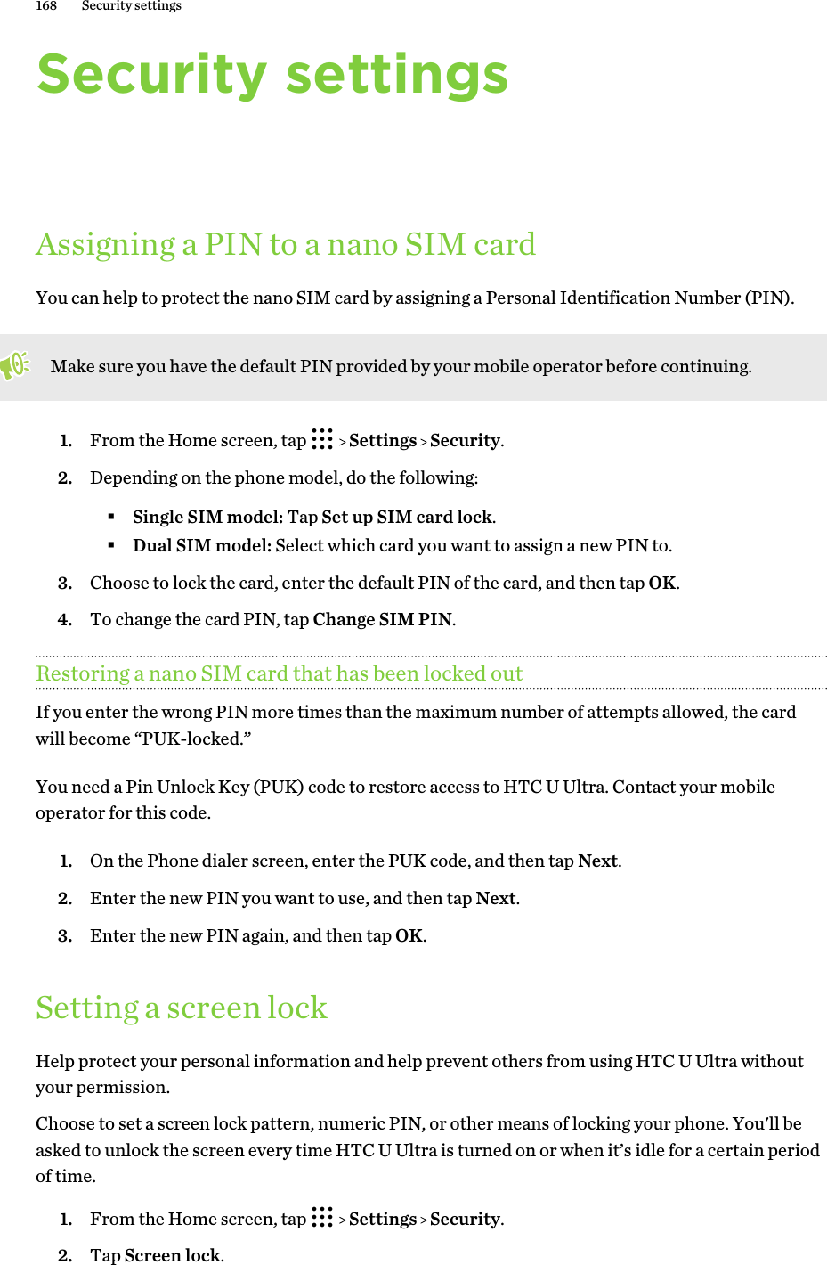 Security settingsAssigning a PIN to a nano SIM cardYou can help to protect the nano SIM card by assigning a Personal Identification Number (PIN).Make sure you have the default PIN provided by your mobile operator before continuing.1. From the Home screen, tap     Settings   Security.2. Depending on the phone model, do the following:§Single SIM model: Tap Set up SIM card lock.§Dual SIM model: Select which card you want to assign a new PIN to.3. Choose to lock the card, enter the default PIN of the card, and then tap OK.4. To change the card PIN, tap Change SIM PIN.Restoring a nano SIM card that has been locked outIf you enter the wrong PIN more times than the maximum number of attempts allowed, the cardwill become “PUK-locked.”You need a Pin Unlock Key (PUK) code to restore access to HTC U Ultra. Contact your mobileoperator for this code.1. On the Phone dialer screen, enter the PUK code, and then tap Next.2. Enter the new PIN you want to use, and then tap Next.3. Enter the new PIN again, and then tap OK.Setting a screen lockHelp protect your personal information and help prevent others from using HTC U Ultra withoutyour permission.Choose to set a screen lock pattern, numeric PIN, or other means of locking your phone. You&apos;ll beasked to unlock the screen every time HTC U Ultra is turned on or when it’s idle for a certain periodof time.1. From the Home screen, tap     Settings   Security.2. Tap Screen lock.168 Security settings