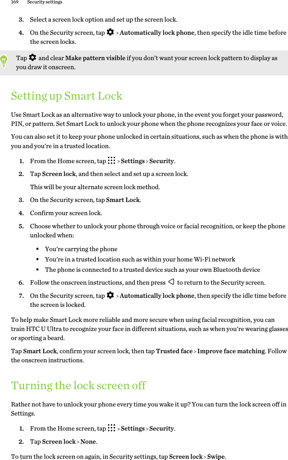 3. Select a screen lock option and set up the screen lock.4. On the Security screen, tap     Automatically lock phone, then specify the idle time beforethe screen locks. Tap   and clear Make pattern visible if you don’t want your screen lock pattern to display asyou draw it onscreen.Setting up Smart LockUse Smart Lock as an alternative way to unlock your phone, in the event you forget your password,PIN, or pattern. Set Smart Lock to unlock your phone when the phone recognizes your face or voice.You can also set it to keep your phone unlocked in certain situations, such as when the phone is withyou and you&apos;re in a trusted location.1. From the Home screen, tap     Settings   Security.2. Tap Screen lock, and then select and set up a screen lock. This will be your alternate screen lock method.3. On the Security screen, tap Smart Lock.4. Confirm your screen lock.5. Choose whether to unlock your phone through voice or facial recognition, or keep the phoneunlocked when:§You&apos;re carrying the phone§You&apos;re in a trusted location such as within your home Wi-Fi network§The phone is connected to a trusted device such as your own Bluetooth device6. Follow the onscreen instructions, and then press   to return to the Security screen.7. On the Security screen, tap     Automatically lock phone, then specify the idle time beforethe screen is locked.To help make Smart Lock more reliable and more secure when using facial recognition, you cantrain HTC U Ultra to recognize your face in different situations, such as when you&apos;re wearing glassesor sporting a beard.Tap Smart Lock, confirm your screen lock, then tap Trusted face   Improve face matching. Followthe onscreen instructions.Turning the lock screen offRather not have to unlock your phone every time you wake it up? You can turn the lock screen off inSettings.1. From the Home screen, tap     Settings   Security.2. Tap Screen lock   None.To turn the lock screen on again, in Security settings, tap Screen lock   Swipe.169 Security settings