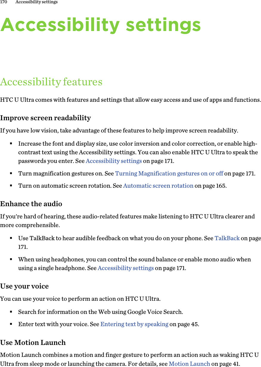 Accessibility settingsAccessibility featuresHTC U Ultra comes with features and settings that allow easy access and use of apps and functions.Improve screen readabilityIf you have low vision, take advantage of these features to help improve screen readability.§Increase the font and display size, use color inversion and color correction, or enable high-contrast text using the Accessibility settings. You can also enable HTC U Ultra to speak thepasswords you enter. See Accessibility settings on page 171.§Turn magnification gestures on. See Turning Magnification gestures on or off on page 171.§Turn on automatic screen rotation. See Automatic screen rotation on page 165.Enhance the audioIf you&apos;re hard of hearing, these audio-related features make listening to HTC U Ultra clearer andmore comprehensible.§Use TalkBack to hear audible feedback on what you do on your phone. See TalkBack on page171.§When using headphones, you can control the sound balance or enable mono audio whenusing a single headphone. See Accessibility settings on page 171.Use your voiceYou can use your voice to perform an action on HTC U Ultra.§Search for information on the Web using Google Voice Search.§Enter text with your voice. See Entering text by speaking on page 45.Use Motion LaunchMotion Launch combines a motion and finger gesture to perform an action such as waking HTC UUltra from sleep mode or launching the camera. For details, see Motion Launch on page 41.170 Accessibility settings