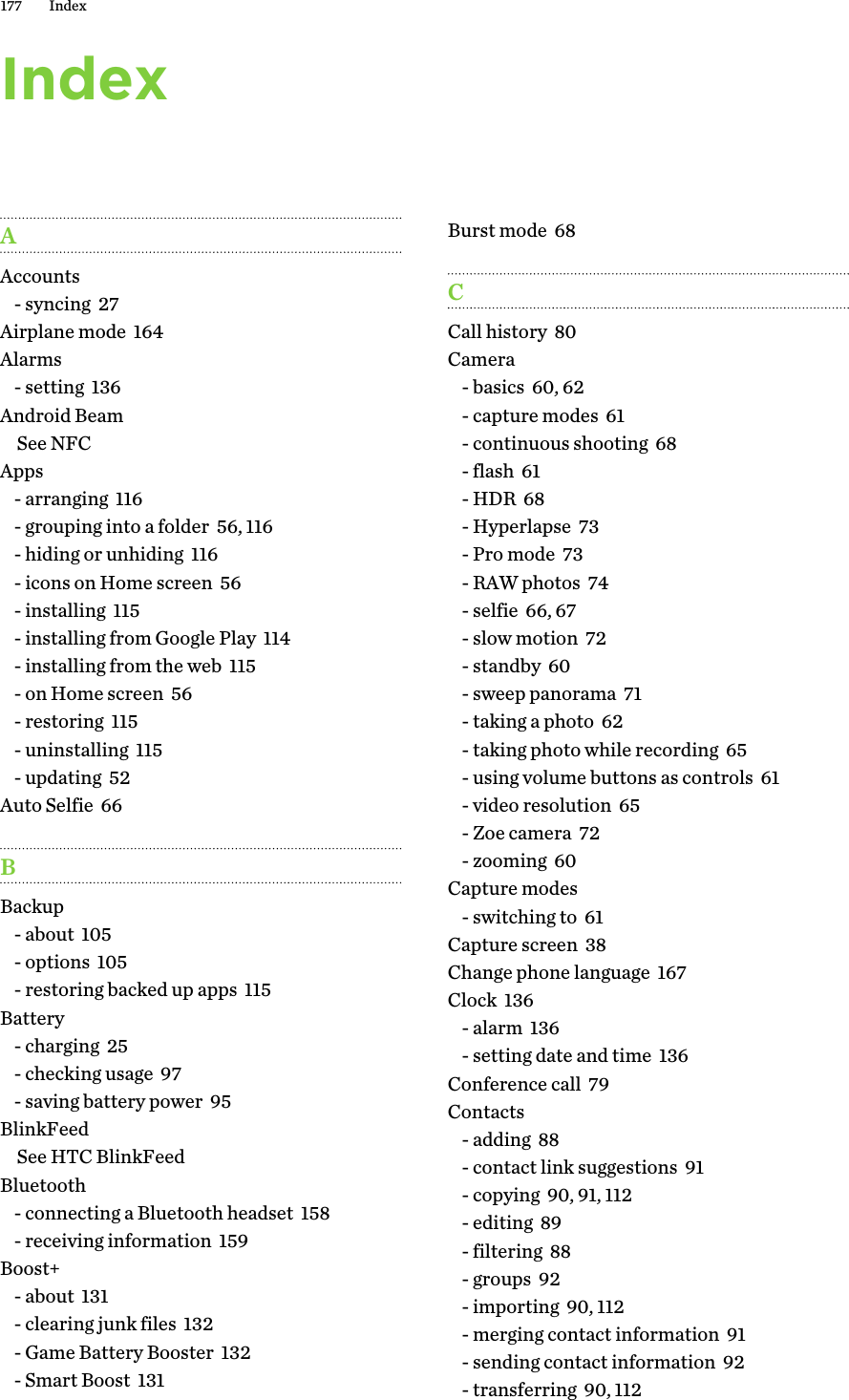 IndexAAccounts- syncing  27Airplane mode  164Alarms- setting  136Android BeamSee NFCApps- arranging  116- grouping into a folder  56, 116- hiding or unhiding  116- icons on Home screen  56- installing  115- installing from Google Play  114- installing from the web  115- on Home screen  56- restoring  115- uninstalling  115- updating  52Auto Selfie  66BBackup- about  105- options  105- restoring backed up apps  115Battery- charging  25- checking usage  97- saving battery power  95BlinkFeedSee HTC BlinkFeedBluetooth- connecting a Bluetooth headset  158- receiving information  159Boost+- about  131- clearing junk files  132- Game Battery Booster  132- Smart Boost  131Burst mode  68CCall history  80Camera- basics  60, 62- capture modes  61- continuous shooting  68- flash  61- HDR  68- Hyperlapse  73- Pro mode  73- RAW photos  74- selfie  66, 67- slow motion  72- standby  60- sweep panorama  71- taking a photo  62- taking photo while recording  65- using volume buttons as controls  61- video resolution  65- Zoe camera  72- zooming  60Capture modes- switching to  61Capture screen  38Change phone language  167Clock  136- alarm  136- setting date and time  136Conference call  79Contacts- adding  88- contact link suggestions  91- copying  90, 91, 112- editing  89- filtering  88- groups  92- importing  90, 112- merging contact information  91- sending contact information  92- transferring  90, 112177 Index