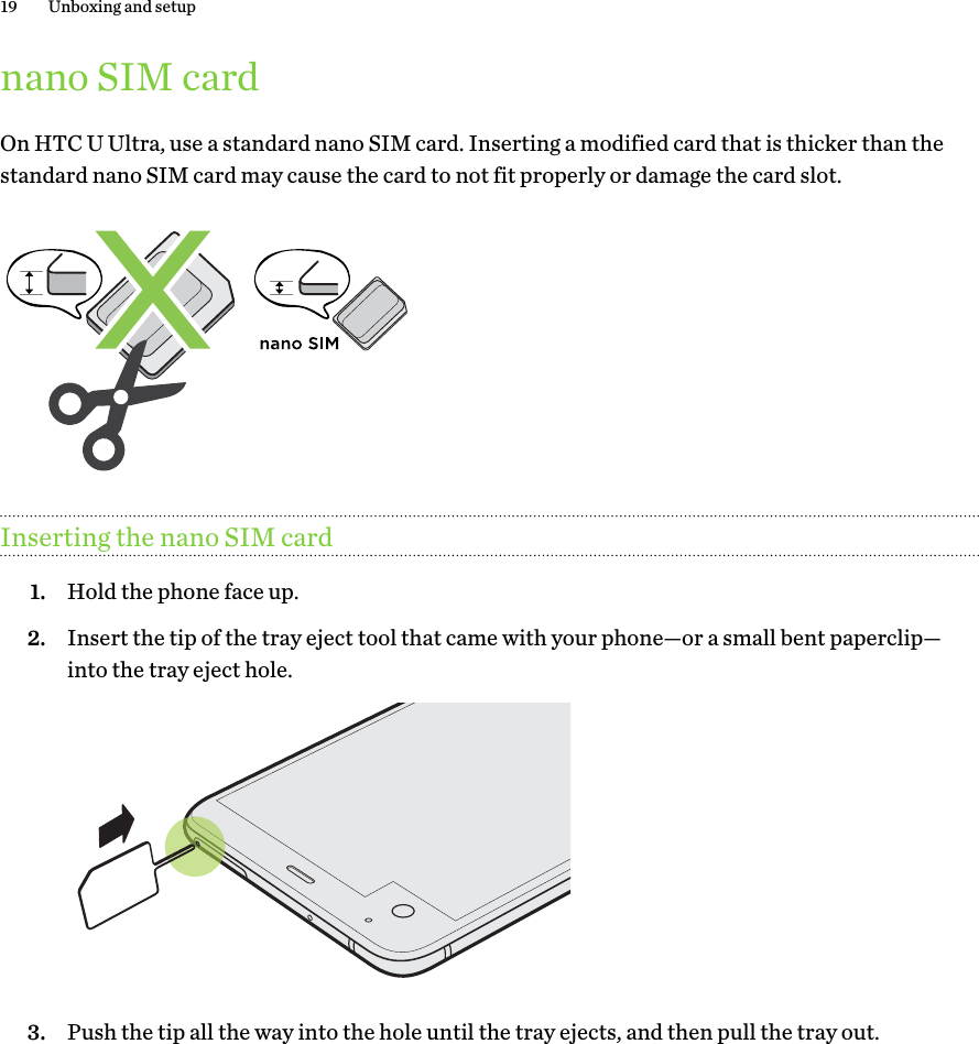 nano SIM cardOn HTC U Ultra, use a standard nano SIM card. Inserting a modified card that is thicker than thestandard nano SIM card may cause the card to not fit properly or damage the card slot.Inserting the nano SIM card1. Hold the phone face up.2. Insert the tip of the tray eject tool that came with your phone—or a small bent paperclip—into the tray eject hole. 3. Push the tip all the way into the hole until the tray ejects, and then pull the tray out.19 Unboxing and setup