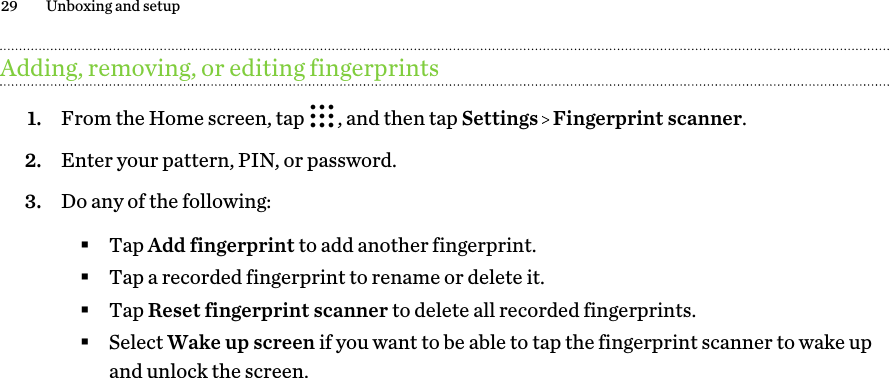 Adding, removing, or editing fingerprints1. From the Home screen, tap  , and then tap Settings   Fingerprint scanner.2. Enter your pattern, PIN, or password.3. Do any of the following:§Tap Add fingerprint to add another fingerprint.§Tap a recorded fingerprint to rename or delete it.§Tap Reset fingerprint scanner to delete all recorded fingerprints.§Select Wake up screen if you want to be able to tap the fingerprint scanner to wake upand unlock the screen.29 Unboxing and setup