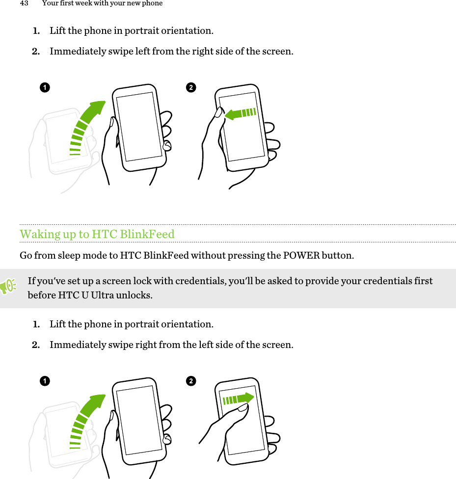 1. Lift the phone in portrait orientation.2. Immediately swipe left from the right side of the screen.Waking up to HTC BlinkFeedGo from sleep mode to HTC BlinkFeed without pressing the POWER button.If you&apos;ve set up a screen lock with credentials, you&apos;ll be asked to provide your credentials firstbefore HTC U Ultra unlocks.1. Lift the phone in portrait orientation.2. Immediately swipe right from the left side of the screen.43 Your first week with your new phone