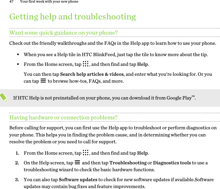 Getting help and troubleshootingWant some quick guidance on your phone?Check out the friendly walkthroughs and the FAQs in the Help app to learn how to use your phone.§When you see a Help tile in HTC BlinkFeed, just tap the tile to know more about the tip.§From the Home screen, tap  , and then find and tap Help. You can then tap Search help articles &amp; videos, and enter what you&apos;re looking for. Or youcan tap   to browse how-tos, FAQs, and more.If HTC Help is not preinstalled on your phone, you can download it from Google Play™.Having hardware or connection problems?Before calling for support, you can first use the Help app to troubleshoot or perform diagnostics onyour phone. This helps you in finding the problem cause, and in determining whether you canresolve the problem or you need to call for support.1. From the Home screen, tap  , and then find and tap Help.2. On the Help screen, tap   and then tap Troubleshooting or Diagnostics tools to use atroubleshooting wizard to check the basic hardware functions.3. You can also tap Software updates to check for new software updates if available.Softwareupdates may contain bug fixes and feature improvements.47 Your first week with your new phone