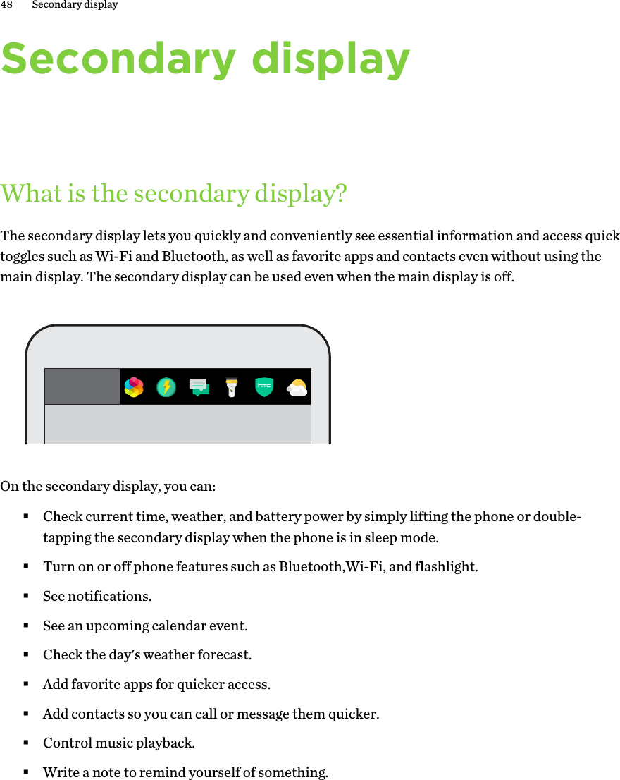 Secondary displayWhat is the secondary display?The secondary display lets you quickly and conveniently see essential information and access quicktoggles such as Wi-Fi and Bluetooth, as well as favorite apps and contacts even without using themain display. The secondary display can be used even when the main display is off.On the secondary display, you can:§Check current time, weather, and battery power by simply lifting the phone or double-tapping the secondary display when the phone is in sleep mode.§Turn on or off phone features such as Bluetooth,Wi-Fi, and flashlight.§See notifications.§See an upcoming calendar event.§Check the day&apos;s weather forecast.§Add favorite apps for quicker access.§Add contacts so you can call or message them quicker.§Control music playback.§Write a note to remind yourself of something.48 Secondary display