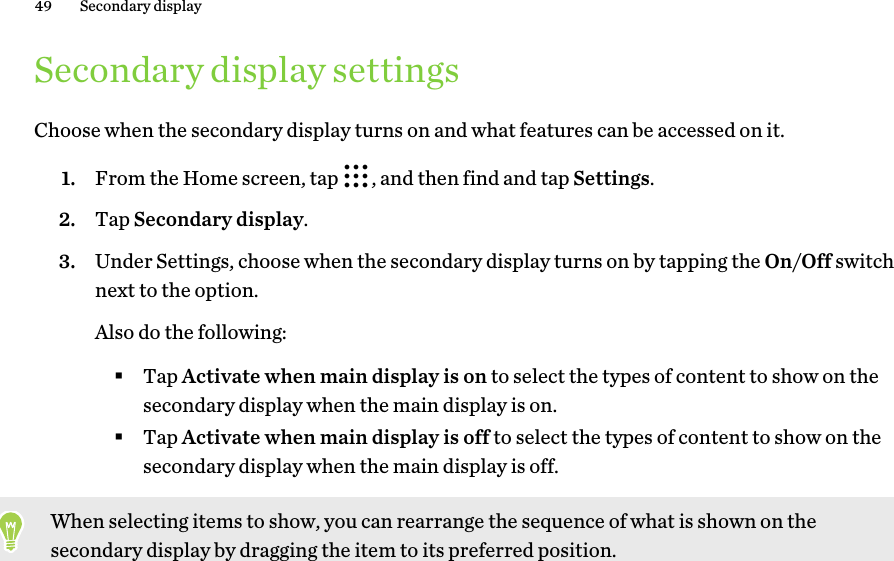 Secondary display settingsChoose when the secondary display turns on and what features can be accessed on it.1. From the Home screen, tap  , and then find and tap Settings.2. Tap Secondary display.3. Under Settings, choose when the secondary display turns on by tapping the On/Off switchnext to the option. Also do the following:§Tap Activate when main display is on to select the types of content to show on thesecondary display when the main display is on.§Tap Activate when main display is off to select the types of content to show on thesecondary display when the main display is off.When selecting items to show, you can rearrange the sequence of what is shown on thesecondary display by dragging the item to its preferred position.49 Secondary display