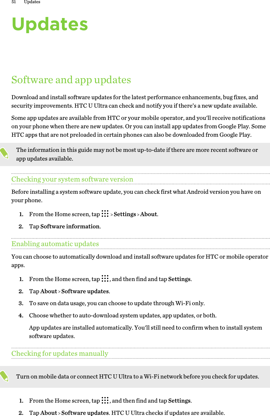 UpdatesSoftware and app updatesDownload and install software updates for the latest performance enhancements, bug fixes, andsecurity improvements. HTC U Ultra can check and notify you if there’s a new update available.Some app updates are available from HTC or your mobile operator, and you&apos;ll receive notificationson your phone when there are new updates. Or you can install app updates from Google Play. SomeHTC apps that are not preloaded in certain phones can also be downloaded from Google Play.The information in this guide may not be most up-to-date if there are more recent software orapp updates available.Checking your system software versionBefore installing a system software update, you can check first what Android version you have onyour phone.1. From the Home screen, tap     Settings   About.2. Tap Software information.Enabling automatic updatesYou can choose to automatically download and install software updates for HTC or mobile operatorapps.1. From the Home screen, tap  , and then find and tap Settings.2. Tap About   Software updates.3. To save on data usage, you can choose to update through Wi-Fi only.4. Choose whether to auto-download system updates, app updates, or both. App updates are installed automatically. You&apos;ll still need to confirm when to install systemsoftware updates.Checking for updates manuallyTurn on mobile data or connect HTC U Ultra to a Wi-Fi network before you check for updates.1. From the Home screen, tap  , and then find and tap Settings.2. Tap About   Software updates. HTC U Ultra checks if updates are available.51 Updates