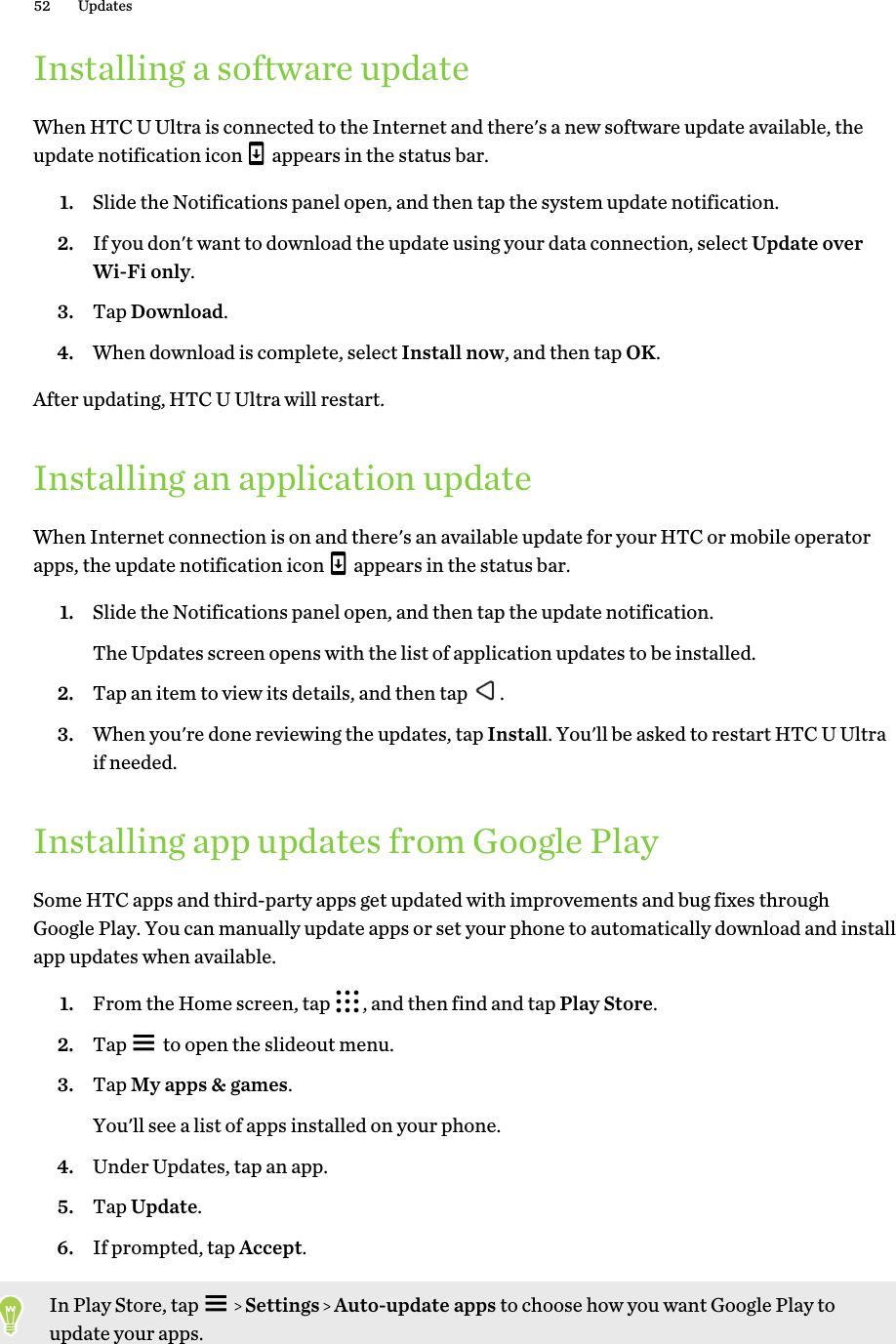 Installing a software updateWhen HTC U Ultra is connected to the Internet and there&apos;s a new software update available, theupdate notification icon   appears in the status bar.1. Slide the Notifications panel open, and then tap the system update notification.2. If you don&apos;t want to download the update using your data connection, select Update overWi-Fi only.3. Tap Download.4. When download is complete, select Install now, and then tap OK.After updating, HTC U Ultra will restart.Installing an application updateWhen Internet connection is on and there&apos;s an available update for your HTC or mobile operatorapps, the update notification icon   appears in the status bar.1. Slide the Notifications panel open, and then tap the update notification. The Updates screen opens with the list of application updates to be installed.2. Tap an item to view its details, and then tap  .3. When you&apos;re done reviewing the updates, tap Install. You&apos;ll be asked to restart HTC U Ultraif needed.Installing app updates from Google PlaySome HTC apps and third-party apps get updated with improvements and bug fixes throughGoogle Play. You can manually update apps or set your phone to automatically download and installapp updates when available.1. From the Home screen, tap  , and then find and tap Play Store.2. Tap   to open the slideout menu.3. Tap My apps &amp; games. You&apos;ll see a list of apps installed on your phone.4. Under Updates, tap an app.5. Tap Update.6. If prompted, tap Accept.In Play Store, tap     Settings   Auto-update apps to choose how you want Google Play toupdate your apps.52 Updates
