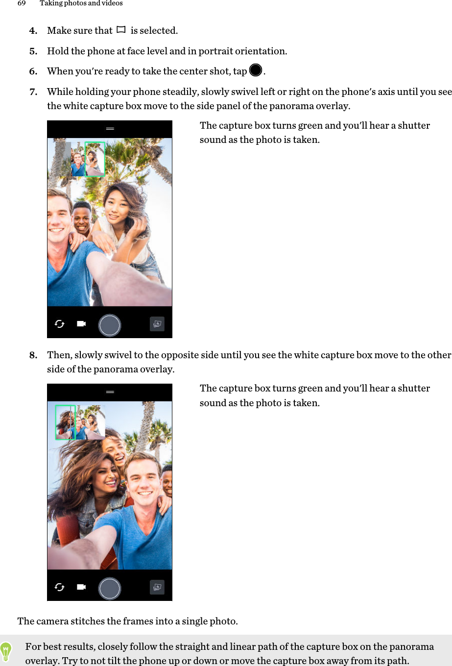 4. Make sure that   is selected.5. Hold the phone at face level and in portrait orientation.6. When you&apos;re ready to take the center shot, tap  .7. While holding your phone steadily, slowly swivel left or right on the phone&apos;s axis until you seethe white capture box move to the side panel of the panorama overlay. The capture box turns green and you&apos;ll hear a shuttersound as the photo is taken.8. Then, slowly swivel to the opposite side until you see the white capture box move to the otherside of the panorama overlay.The capture box turns green and you&apos;ll hear a shuttersound as the photo is taken.The camera stitches the frames into a single photo.For best results, closely follow the straight and linear path of the capture box on the panoramaoverlay. Try to not tilt the phone up or down or move the capture box away from its path.69 Taking photos and videos