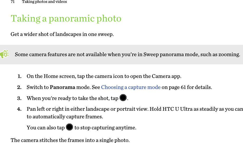 Taking a panoramic photoGet a wider shot of landscapes in one sweep.Some camera features are not available when you’re in Sweep panorama mode, such as zooming.1. On the Home screen, tap the camera icon to open the Camera app.2. Switch to Panorama mode. See Choosing a capture mode on page 61 for details.3. When you&apos;re ready to take the shot, tap  .4. Pan left or right in either landscape or portrait view. Hold HTC U Ultra as steadily as you canto automatically capture frames.You can also tap   to stop capturing anytime.The camera stitches the frames into a single photo.71 Taking photos and videos