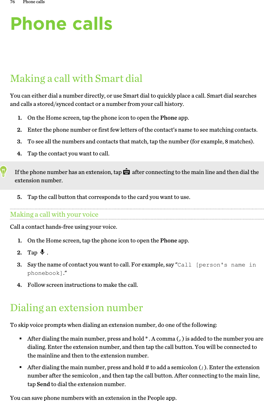 Phone callsMaking a call with Smart dialYou can either dial a number directly, or use Smart dial to quickly place a call. Smart dial searchesand calls a stored/synced contact or a number from your call history.1. On the Home screen, tap the phone icon to open the Phone app.2. Enter the phone number or first few letters of the contact’s name to see matching contacts.3. To see all the numbers and contacts that match, tap the number (for example, 8 matches).4. Tap the contact you want to call. If the phone number has an extension, tap   after connecting to the main line and then dial theextension number.5. Tap the call button that corresponds to the card you want to use.Making a call with your voiceCall a contact hands-free using your voice.1. On the Home screen, tap the phone icon to open the Phone app.2. Tap  .3. Say the name of contact you want to call. For example, say &quot;Call [person&apos;s name inphonebook].&quot;4. Follow screen instructions to make the call.Dialing an extension numberTo skip voice prompts when dialing an extension number, do one of the following:§After dialing the main number, press and hold * . A comma (,) is added to the number you aredialing. Enter the extension number, and then tap the call button. You will be connected tothe mainline and then to the extension number.§After dialing the main number, press and hold # to add a semicolon (;). Enter the extensionnumber after the semicolon , and then tap the call button. After connecting to the main line,tap Send to dial the extension number.You can save phone numbers with an extension in the People app.76 Phone calls