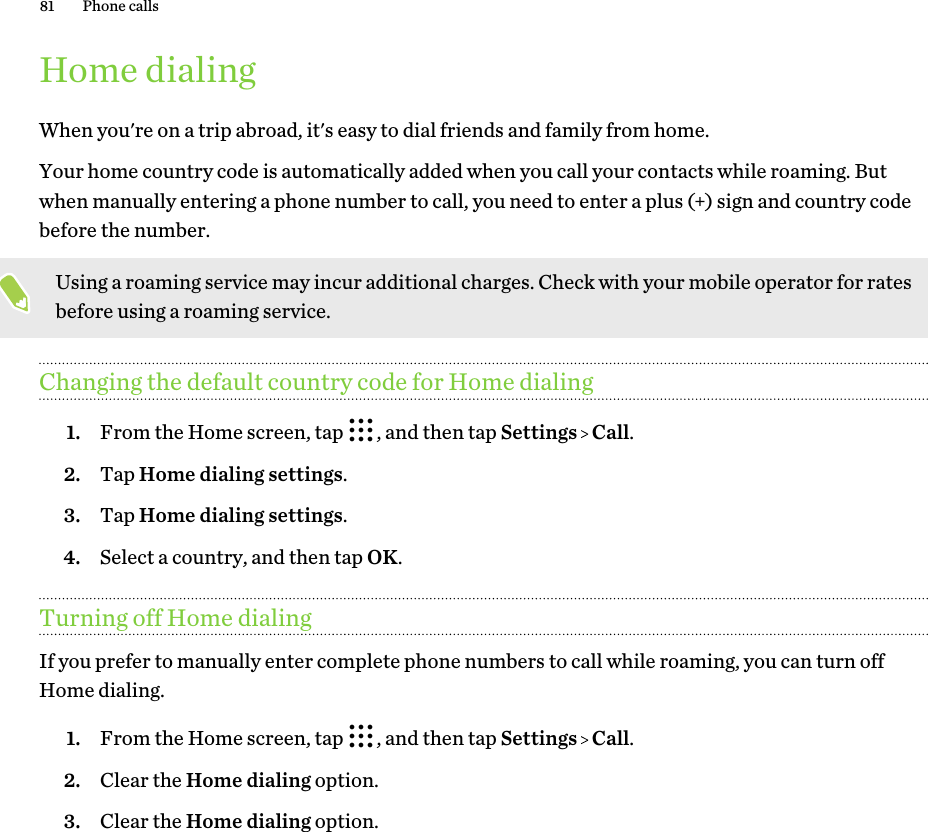 Home dialingWhen you&apos;re on a trip abroad, it&apos;s easy to dial friends and family from home.Your home country code is automatically added when you call your contacts while roaming. Butwhen manually entering a phone number to call, you need to enter a plus (+) sign and country codebefore the number.Using a roaming service may incur additional charges. Check with your mobile operator for ratesbefore using a roaming service.Changing the default country code for Home dialing1. From the Home screen, tap  , and then tap Settings   Call.2. Tap Home dialing settings.3. Tap Home dialing settings.4. Select a country, and then tap OK.Turning off Home dialingIf you prefer to manually enter complete phone numbers to call while roaming, you can turn offHome dialing.1. From the Home screen, tap  , and then tap Settings   Call.2. Clear the Home dialing option.3. Clear the Home dialing option.81 Phone calls