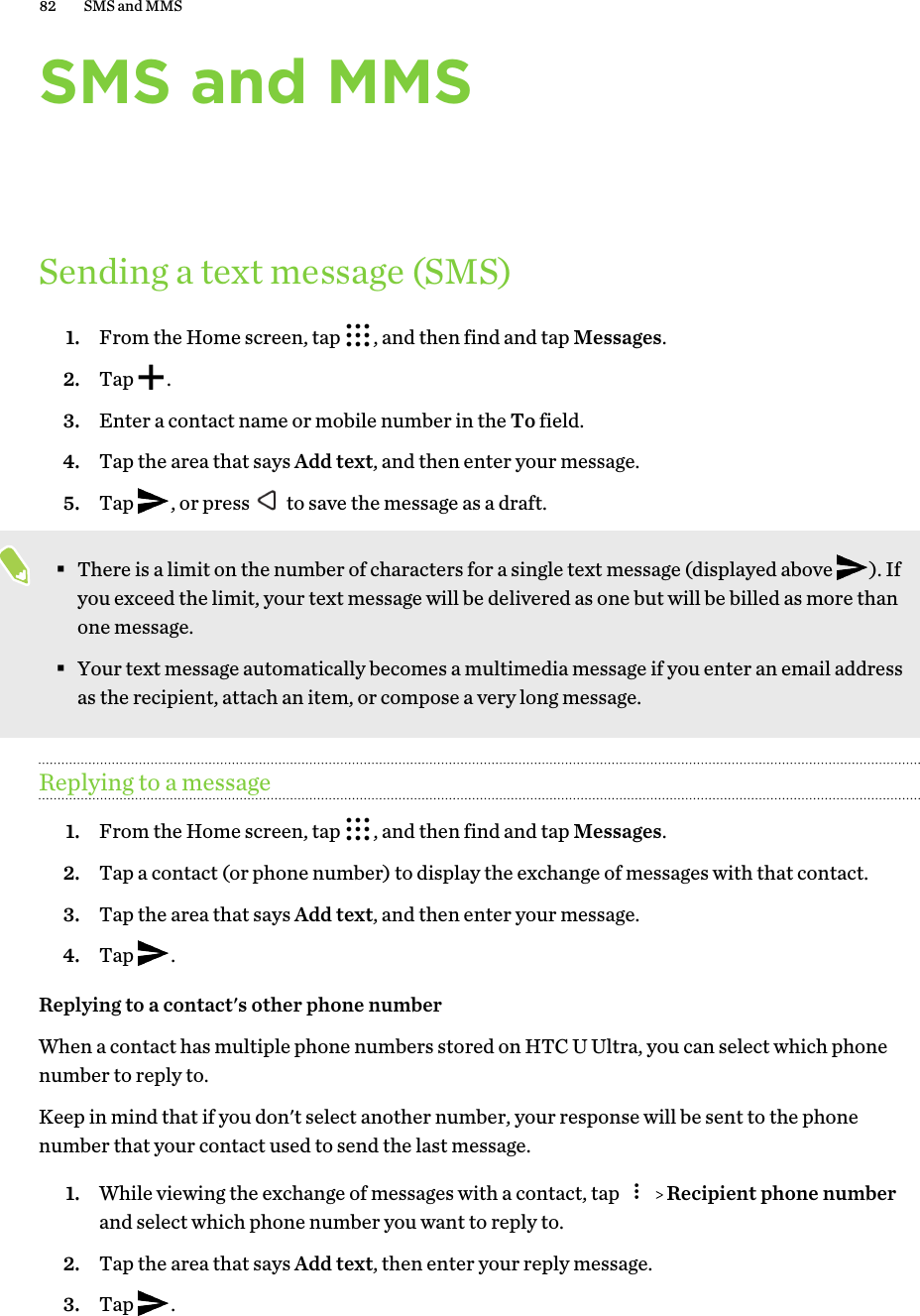 SMS and MMSSending a text message (SMS)1. From the Home screen, tap  , and then find and tap Messages.2. Tap  .3. Enter a contact name or mobile number in the To field.4. Tap the area that says Add text, and then enter your message.5. Tap  , or press   to save the message as a draft. §There is a limit on the number of characters for a single text message (displayed above  ). Ifyou exceed the limit, your text message will be delivered as one but will be billed as more thanone message.§Your text message automatically becomes a multimedia message if you enter an email addressas the recipient, attach an item, or compose a very long message.Replying to a message1. From the Home screen, tap  , and then find and tap Messages.2. Tap a contact (or phone number) to display the exchange of messages with that contact.3. Tap the area that says Add text, and then enter your message.4. Tap  .Replying to a contact&apos;s other phone numberWhen a contact has multiple phone numbers stored on HTC U Ultra, you can select which phonenumber to reply to.Keep in mind that if you don&apos;t select another number, your response will be sent to the phonenumber that your contact used to send the last message.1. While viewing the exchange of messages with a contact, tap     Recipient phone numberand select which phone number you want to reply to.2. Tap the area that says Add text, then enter your reply message.3. Tap  .82 SMS and MMS