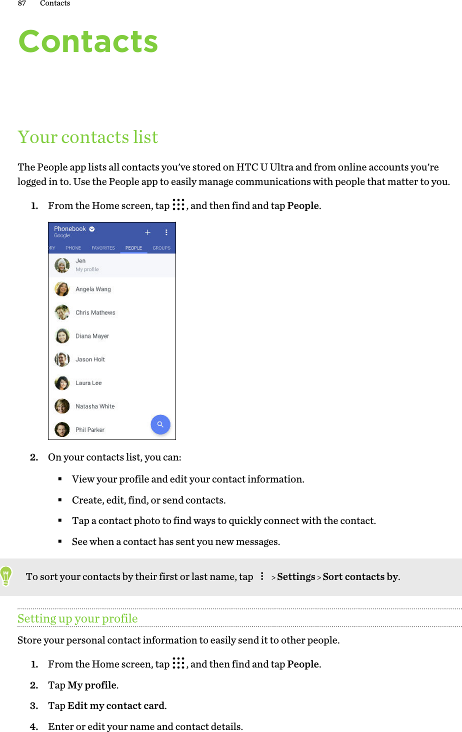 ContactsYour contacts listThe People app lists all contacts you&apos;ve stored on HTC U Ultra and from online accounts you&apos;relogged in to. Use the People app to easily manage communications with people that matter to you.1. From the Home screen, tap  , and then find and tap People. 2. On your contacts list, you can:§View your profile and edit your contact information.§Create, edit, find, or send contacts.§Tap a contact photo to find ways to quickly connect with the contact.§See when a contact has sent you new messages.To sort your contacts by their first or last name, tap     Settings   Sort contacts by.Setting up your profileStore your personal contact information to easily send it to other people.1. From the Home screen, tap  , and then find and tap People.2. Tap My profile.3. Tap Edit my contact card.4. Enter or edit your name and contact details.87 Contacts