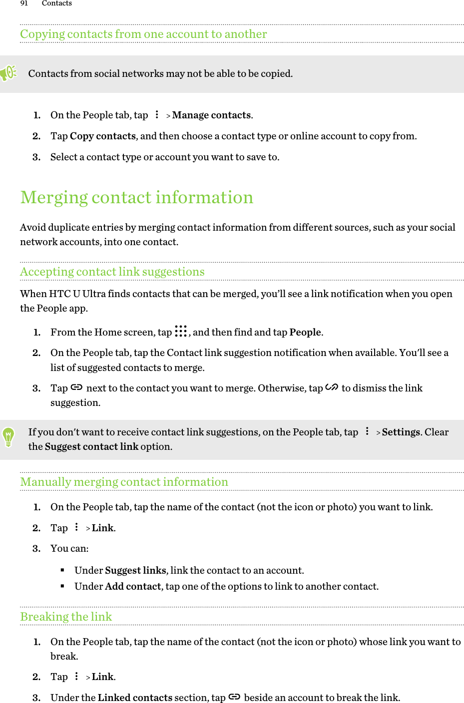 Copying contacts from one account to anotherContacts from social networks may not be able to be copied.1. On the People tab, tap     Manage contacts.2. Tap Copy contacts, and then choose a contact type or online account to copy from.3. Select a contact type or account you want to save to.Merging contact informationAvoid duplicate entries by merging contact information from different sources, such as your socialnetwork accounts, into one contact.Accepting contact link suggestionsWhen HTC U Ultra finds contacts that can be merged, you’ll see a link notification when you openthe People app.1. From the Home screen, tap  , and then find and tap People.2. On the People tab, tap the Contact link suggestion notification when available. You&apos;ll see alist of suggested contacts to merge.3. Tap   next to the contact you want to merge. Otherwise, tap   to dismiss the linksuggestion.If you don&apos;t want to receive contact link suggestions, on the People tab, tap     Settings. Clearthe Suggest contact link option.Manually merging contact information1. On the People tab, tap the name of the contact (not the icon or photo) you want to link.2. Tap     Link.3. You can:§Under Suggest links, link the contact to an account.§Under Add contact, tap one of the options to link to another contact.Breaking the link1. On the People tab, tap the name of the contact (not the icon or photo) whose link you want tobreak.2. Tap     Link.3. Under the Linked contacts section, tap   beside an account to break the link.91 Contacts
