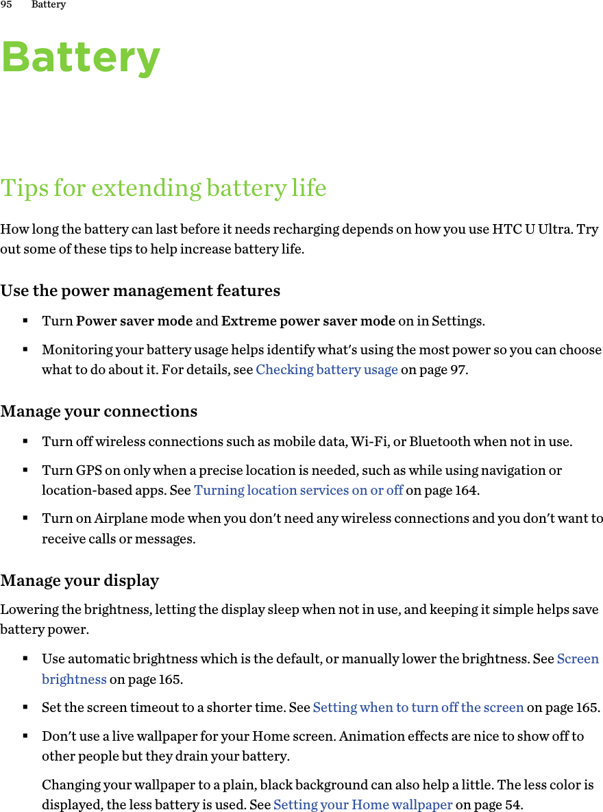 BatteryTips for extending battery lifeHow long the battery can last before it needs recharging depends on how you use HTC U Ultra. Tryout some of these tips to help increase battery life.Use the power management features§Turn Power saver mode and Extreme power saver mode on in Settings.§Monitoring your battery usage helps identify what&apos;s using the most power so you can choosewhat to do about it. For details, see Checking battery usage on page 97.Manage your connections§Turn off wireless connections such as mobile data, Wi-Fi, or Bluetooth when not in use.§Turn GPS on only when a precise location is needed, such as while using navigation orlocation-based apps. See Turning location services on or off on page 164.§Turn on Airplane mode when you don&apos;t need any wireless connections and you don&apos;t want toreceive calls or messages.Manage your displayLowering the brightness, letting the display sleep when not in use, and keeping it simple helps savebattery power.§Use automatic brightness which is the default, or manually lower the brightness. See Screenbrightness on page 165.§Set the screen timeout to a shorter time. See Setting when to turn off the screen on page 165.§Don&apos;t use a live wallpaper for your Home screen. Animation effects are nice to show off toother people but they drain your battery.Changing your wallpaper to a plain, black background can also help a little. The less color isdisplayed, the less battery is used. See Setting your Home wallpaper on page 54.95 Battery