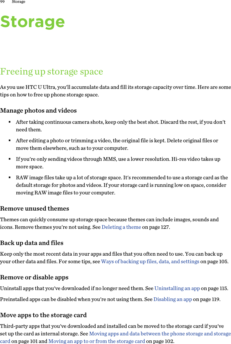 StorageFreeing up storage spaceAs you use HTC U Ultra, you&apos;ll accumulate data and fill its storage capacity over time. Here are sometips on how to free up phone storage space.Manage photos and videos§After taking continuous camera shots, keep only the best shot. Discard the rest, if you don&apos;tneed them.§After editing a photo or trimming a video, the original file is kept. Delete original files ormove them elsewhere, such as to your computer.§If you&apos;re only sending videos through MMS, use a lower resolution. Hi-res video takes upmore space.§RAW image files take up a lot of storage space. It&apos;s recommended to use a storage card as thedefault storage for photos and videos. If your storage card is running low on space, considermoving RAW image files to your computer.Remove unused themesThemes can quickly consume up storage space because themes can include images, sounds andicons. Remove themes you&apos;re not using. See Deleting a theme on page 127.Back up data and filesKeep only the most recent data in your apps and files that you often need to use. You can back upyour other data and files. For some tips, see Ways of backing up files, data, and settings on page 105.Remove or disable appsUninstall apps that you&apos;ve downloaded if no longer need them. See Uninstalling an app on page 115.Preinstalled apps can be disabled when you&apos;re not using them. See Disabling an app on page 119.Move apps to the storage cardThird-party apps that you&apos;ve downloaded and installed can be moved to the storage card if you&apos;veset up the card as internal storage. See Moving apps and data between the phone storage and storagecard on page 101 and Moving an app to or from the storage card on page 102.99 Storage
