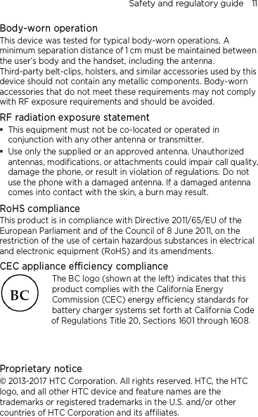 Safety and regulatory guide    11 Body-worn operation This device was tested for typical body-worn operations. A minimum separation distance of 1 cm must be maintained between the user’s body and the handset, including the antenna. Third-party belt-clips, holsters, and similar accessories used by this device should not contain any metallic components. Body-worn accessories that do not meet these requirements may not comply with RF exposure requirements and should be avoided. RF radiation exposure statement  This equipment must not be co-located or operated in conjunction with any other antenna or transmitter.  Use only the supplied or an approved antenna. Unauthorized antennas, modifications, or attachments could impair call quality, damage the phone, or result in violation of regulations. Do not use the phone with a damaged antenna. If a damaged antenna comes into contact with the skin, a burn may result.   RoHS compliance This product is in compliance with Directive 2011/65/EU of the European Parliament and of the Council of 8 June 2011, on the restriction of the use of certain hazardous substances in electrical and electronic equipment (RoHS) and its amendments. CEC appliance efficiency compliance The BC logo (shown at the left) indicates that this product complies with the California Energy Commission (CEC) energy efficiency standards for battery charger systems set forth at California Code of Regulations Title 20, Sections 1601 through 1608.   Proprietary notice © 2013-2017 HTC Corporation. All rights reserved. HTC, the HTC logo, and all other HTC device and feature names are the trademarks or registered trademarks in the U.S. and/or other countries of HTC Corporation and its affiliates. 