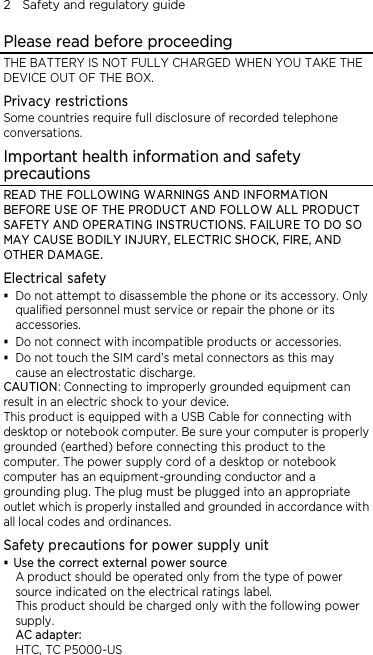 2    Safety and regulatory guide Please read before proceeding THE BATTERY IS NOT FULLY CHARGED WHEN YOU TAKE THE DEVICE OUT OF THE BOX. Privacy restrictions Some countries require full disclosure of recorded telephone conversations. Important health information and safety precautions READ THE FOLLOWING WARNINGS AND INFORMATION BEFORE USE OF THE PRODUCT AND FOLLOW ALL PRODUCT SAFETY AND OPERATING INSTRUCTIONS. FAILURE TO DO SO MAY CAUSE BODILY INJURY, ELECTRIC SHOCK, FIRE, AND OTHER DAMAGE. Electrical safety  Do not attempt to disassemble the phone or its accessory. Only qualified personnel must service or repair the phone or its accessories.  Do not connect with incompatible products or accessories.  Do not touch the SIM card’s metal connectors as this may cause an electrostatic discharge. CAUTION: Connecting to improperly grounded equipment can result in an electric shock to your device. This product is equipped with a USB Cable for connecting with desktop or notebook computer. Be sure your computer is properly grounded (earthed) before connecting this product to the computer. The power supply cord of a desktop or notebook computer has an equipment-grounding conductor and a grounding plug. The plug must be plugged into an appropriate outlet which is properly installed and grounded in accordance with all local codes and ordinances. Safety precautions for power supply unit  Use the correct external power source A product should be operated only from the type of power source indicated on the electrical ratings label.   This product should be charged only with the following power supply. AC adapter: HTC, TC P5000-US 