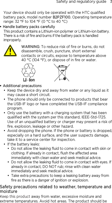Safety and regulatory guide    3 Your device should only be operated with the HTC qualified battery pack, model number B2PZF100. Operating temperature range: 32 °F to 104 °F (0 °C to 40 °C)  Handle battery packs carefully This product contains a Lithium-ion polymer or Lithium-ion battery. There is a risk of fire and burns if the battery pack is handled improperly.    WARNING: To reduce risk of fire or burns, do not disassemble, crush, puncture, short external contacts or circuits, expose to temperature above 40 °C (104 °F), or dispose of in fire or water.   Additional precautions  Keep the device dry and away from water or any liquid as it may cause a short circuit.  The phone should only be connected to products that bear the USB-IF logo or have completed the USB-IF compliance program.  Only use the battery with a charging system that has been qualified with the system per this standard, IEEE-Std-1725. Use of an unqualified battery or charger may present a risk of fire, explosion, leakage or other hazard.  Avoid dropping the phone. If the phone or battery is dropped, especially on a hard surface, and the user suspects damage, take it to a service center for inspection.  If the battery leaks:    Do not allow the leaking fluid to come in contact with skin or clothing. If already in contact, flush the affected area immediately with clean water and seek medical advice.   Do not allow the leaking fluid to come in contact with eyes. If already in contact, DO NOT rub; rinse with clean water immediately and seek medical advice.   Take extra precautions to keep a leaking battery away from fire as there is a danger of ignition or explosion.  Safety precautions related to weather, temperature and moisture Keep this product away from water, excessive moisture and extreme temperatures. Avoid hot areas. The product should be 