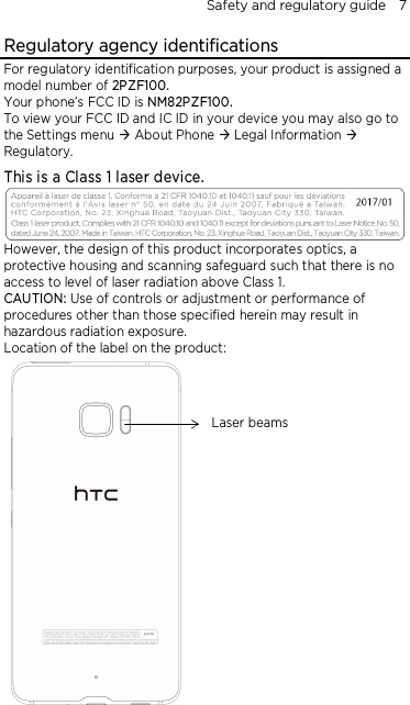 Safety and regulatory guide    7 Regulatory agency identifications For regulatory identification purposes, your product is assigned a model number of 2PZF100. Your phone’s FCC ID is NM82PZF100. To view your FCC ID and IC ID in your device you may also go to the Settings menu  About Phone  Legal Information  Regulatory. This is a Class 1 laser device.  However, the design of this product incorporates optics, a protective housing and scanning safeguard such that there is no access to level of laser radiation above Class 1. CAUTION: Use of controls or adjustment or performance of procedures other than those specified herein may result in hazardous radiation exposure. Location of the label on the product:   Laser beams 