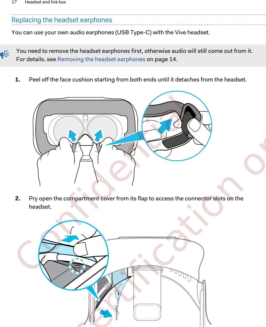 Replacing the headset earphonesYou can use your own audio earphones (USB Type-C) with the Vive headset.You need to remove the headset earphones first, otherwise audio will still come out from it.For details, see Removing the headset earphones on page 14.1. Peel off the face cushion starting from both ends until it detaches from the headset. 2. Pry open the compartment cover from its flap to access the connector slots on theheadset. 17 Headset and link box        Confidential  For certification only