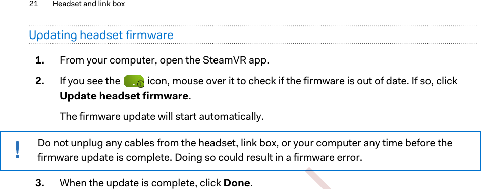 Updating headset firmware1. From your computer, open the SteamVR app.2. If you see the   icon, mouse over it to check if the firmware is out of date. If so, clickUpdate headset firmware. The firmware update will start automatically.Do not unplug any cables from the headset, link box, or your computer any time before thefirmware update is complete. Doing so could result in a firmware error.3. When the update is complete, click Done.21 Headset and link box        Confidential  For certification only