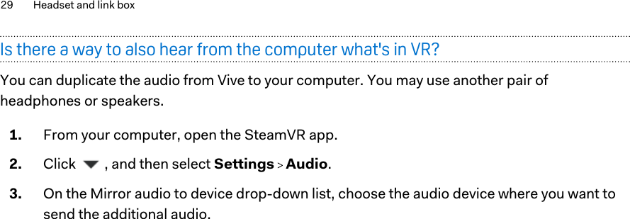 Is there a way to also hear from the computer what&apos;s in VR?You can duplicate the audio from Vive to your computer. You may use another pair ofheadphones or speakers.1. From your computer, open the SteamVR app.2. Click  , and then select Settings   Audio.3. On the Mirror audio to device drop-down list, choose the audio device where you want tosend the additional audio.29 Headset and link box        Confidential  For certification only