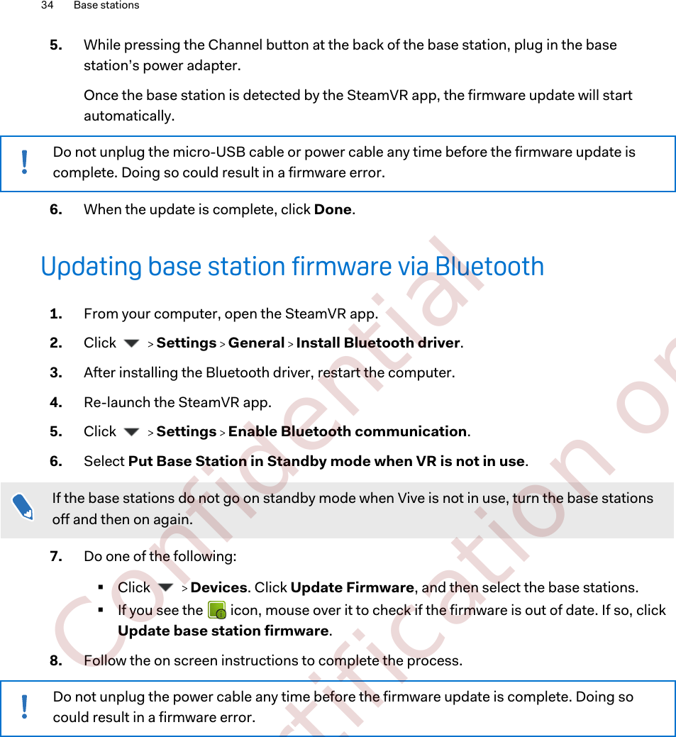5. While pressing the Channel button at the back of the base station, plug in the basestation’s power adapter. Once the base station is detected by the SteamVR app, the firmware update will startautomatically.Do not unplug the micro-USB cable or power cable any time before the firmware update iscomplete. Doing so could result in a firmware error.6. When the update is complete, click Done.Updating base station firmware via Bluetooth1. From your computer, open the SteamVR app.2. Click     Settings   General   Install Bluetooth driver.3. After installing the Bluetooth driver, restart the computer.4. Re-launch the SteamVR app.5. Click     Settings   Enable Bluetooth communication.6. Select Put Base Station in Standby mode when VR is not in use. If the base stations do not go on standby mode when Vive is not in use, turn the base stationsoff and then on again.7. Do one of the following:§Click     Devices. Click Update Firmware, and then select the base stations.§If you see the   icon, mouse over it to check if the firmware is out of date. If so, clickUpdate base station firmware.8. Follow the on screen instructions to complete the process.Do not unplug the power cable any time before the firmware update is complete. Doing socould result in a firmware error.34 Base stations        Confidential  For certification only