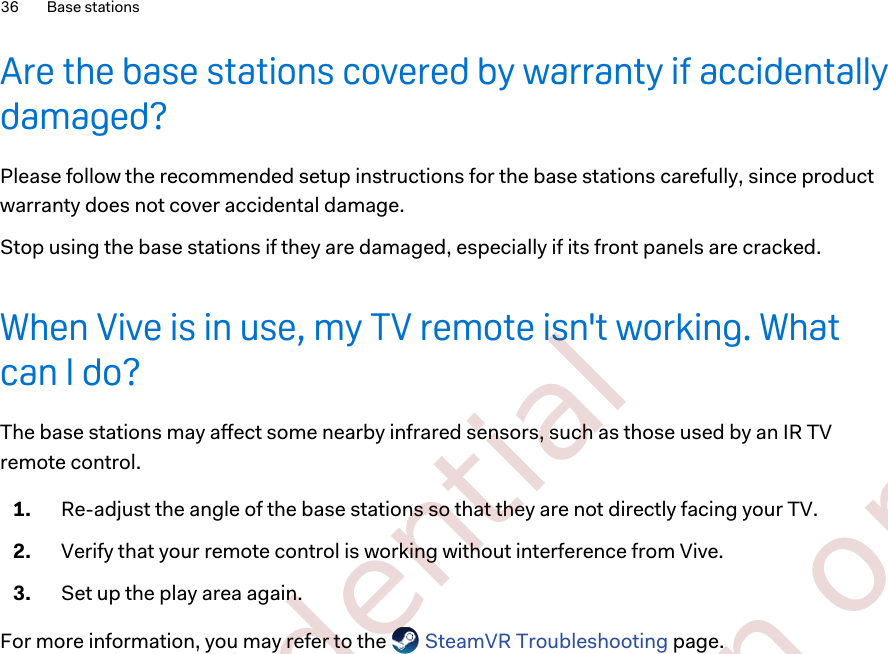 Are the base stations covered by warranty if accidentallydamaged?Please follow the recommended setup instructions for the base stations carefully, since productwarranty does not cover accidental damage.Stop using the base stations if they are damaged, especially if its front panels are cracked.When Vive is in use, my TV remote isn&apos;t working. Whatcan I do?The base stations may affect some nearby infrared sensors, such as those used by an IR TVremote control.1. Re-adjust the angle of the base stations so that they are not directly facing your TV.2. Verify that your remote control is working without interference from Vive.3. Set up the play area again.For more information, you may refer to the   SteamVR Troubleshooting page.36 Base stations        Confidential  For certification only