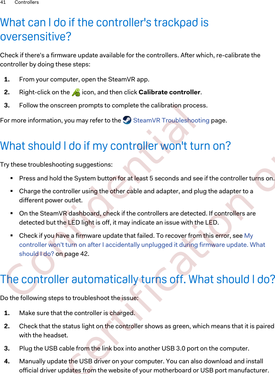 What can I do if the controller&apos;s trackpad isoversensitive?Check if there&apos;s a firmware update available for the controllers. After which, re-calibrate thecontroller by doing these steps:1. From your computer, open the SteamVR app.2. Right-click on the   icon, and then click Calibrate controller.3. Follow the onscreen prompts to complete the calibration process.For more information, you may refer to the   SteamVR Troubleshooting page.What should I do if my controller won&apos;t turn on?Try these troubleshooting suggestions:§Press and hold the System button for at least 5 seconds and see if the controller turns on.§Charge the controller using the other cable and adapter, and plug the adapter to adifferent power outlet.§On the SteamVR dashboard, check if the controllers are detected. If controllers aredetected but the LED light is off, it may indicate an issue with the LED.§Check if you have a firmware update that failed. To recover from this error, see Mycontroller won&apos;t turn on after I accidentally unplugged it during firmware update. Whatshould I do? on page 42.The controller automatically turns off. What should I do?Do the following steps to troubleshoot the issue:1. Make sure that the controller is charged.2. Check that the status light on the controller shows as green, which means that it is pairedwith the headset.3. Plug the USB cable from the link box into another USB 3.0 port on the computer.4. Manually update the USB driver on your computer. You can also download and installofficial driver updates from the website of your motherboard or USB port manufacturer.41 Controllers        Confidential  For certification only