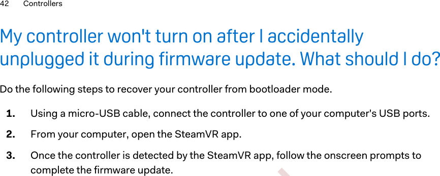 My controller won&apos;t turn on after I accidentallyunplugged it during firmware update. What should I do?Do the following steps to recover your controller from bootloader mode.1. Using a micro-USB cable, connect the controller to one of your computer&apos;s USB ports.2. From your computer, open the SteamVR app.3. Once the controller is detected by the SteamVR app, follow the onscreen prompts tocomplete the firmware update.42 Controllers        Confidential  For certification only