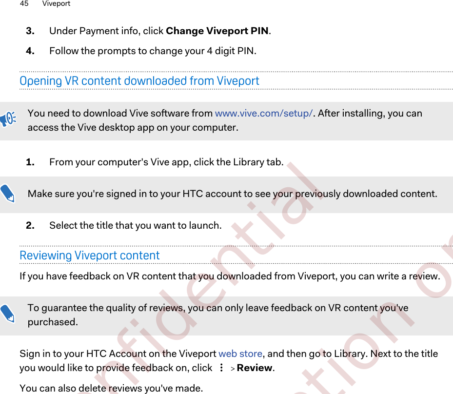 3. Under Payment info, click Change Viveport PIN.4. Follow the prompts to change your 4 digit PIN.Opening VR content downloaded from ViveportYou need to download Vive software from www.vive.com/setup/. After installing, you canaccess the Vive desktop app on your computer.1. From your computer&apos;s Vive app, click the Library tab. Make sure you&apos;re signed in to your HTC account to see your previously downloaded content.2. Select the title that you want to launch.Reviewing Viveport contentIf you have feedback on VR content that you downloaded from Viveport, you can write a review.To guarantee the quality of reviews, you can only leave feedback on VR content you&apos;vepurchased.Sign in to your HTC Account on the Viveport web store, and then go to Library. Next to the titleyou would like to provide feedback on, click     Review.You can also delete reviews you&apos;ve made.45 Viveport        Confidential  For certification only