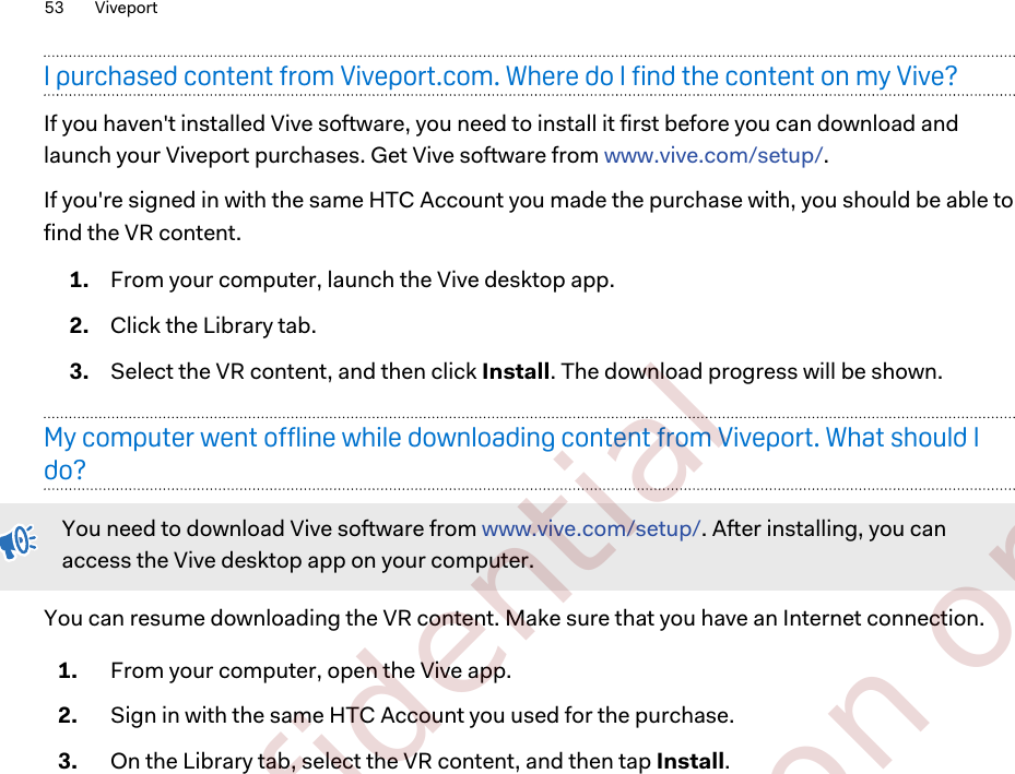 I purchased content from Viveport.com. Where do I find the content on my Vive?If you haven&apos;t installed Vive software, you need to install it first before you can download andlaunch your Viveport purchases. Get Vive software from www.vive.com/setup/.If you&apos;re signed in with the same HTC Account you made the purchase with, you should be able tofind the VR content.1. From your computer, launch the Vive desktop app.2. Click the Library tab.3. Select the VR content, and then click Install. The download progress will be shown.My computer went offline while downloading content from Viveport. What should Ido?You need to download Vive software from www.vive.com/setup/. After installing, you canaccess the Vive desktop app on your computer.You can resume downloading the VR content. Make sure that you have an Internet connection.1. From your computer, open the Vive app.2. Sign in with the same HTC Account you used for the purchase.3. On the Library tab, select the VR content, and then tap Install.53 Viveport        Confidential  For certification only
