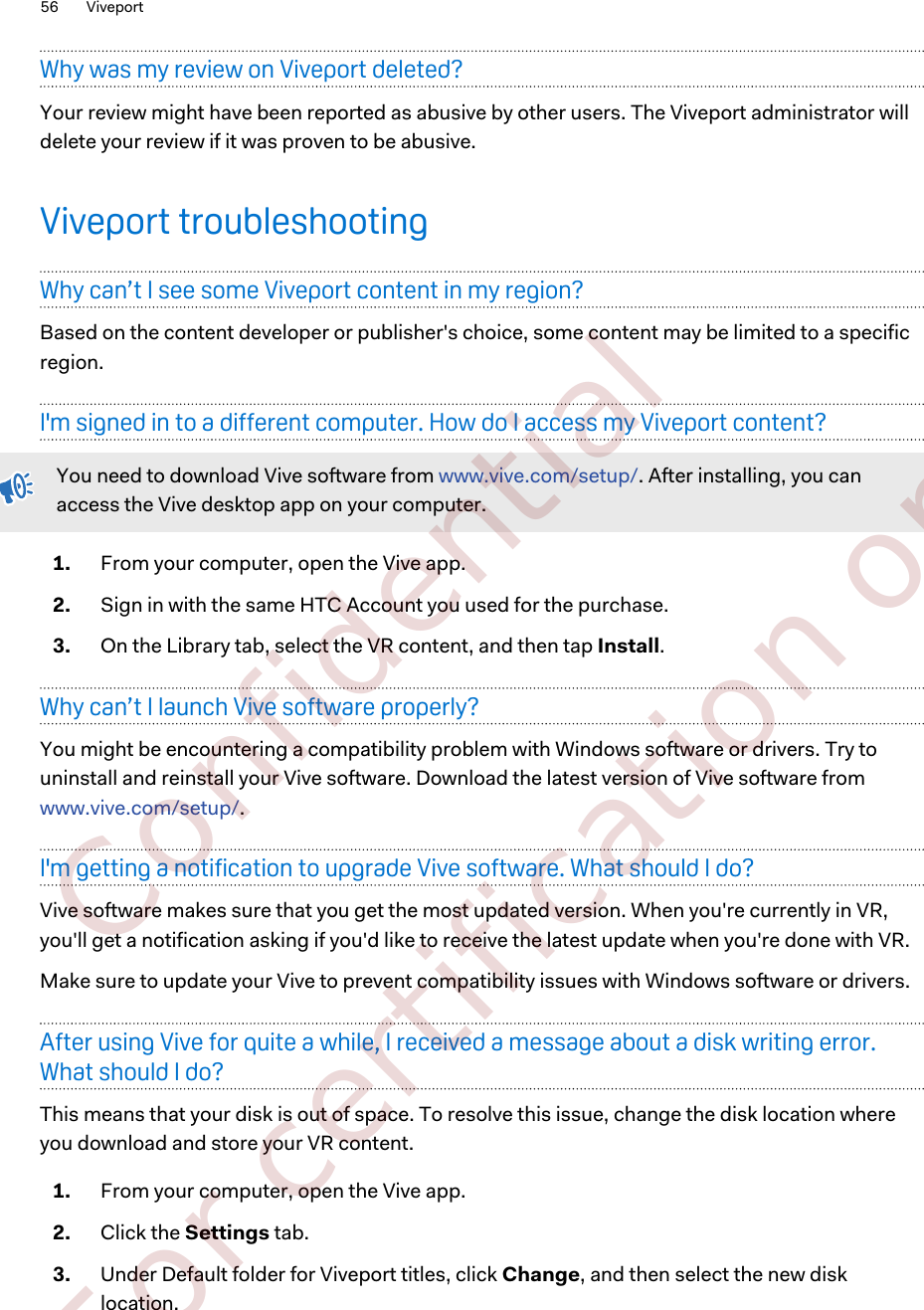 Why was my review on Viveport deleted?Your review might have been reported as abusive by other users. The Viveport administrator willdelete your review if it was proven to be abusive.Viveport troubleshootingWhy can’t I see some Viveport content in my region?Based on the content developer or publisher&apos;s choice, some content may be limited to a specificregion.I&apos;m signed in to a different computer. How do I access my Viveport content?You need to download Vive software from www.vive.com/setup/. After installing, you canaccess the Vive desktop app on your computer.1. From your computer, open the Vive app.2. Sign in with the same HTC Account you used for the purchase.3. On the Library tab, select the VR content, and then tap Install.Why can’t I launch Vive software properly?You might be encountering a compatibility problem with Windows software or drivers. Try touninstall and reinstall your Vive software. Download the latest version of Vive software from www.vive.com/setup/.I&apos;m getting a notification to upgrade Vive software. What should I do?Vive software makes sure that you get the most updated version. When you&apos;re currently in VR,you&apos;ll get a notification asking if you&apos;d like to receive the latest update when you&apos;re done with VR.Make sure to update your Vive to prevent compatibility issues with Windows software or drivers.After using Vive for quite a while, I received a message about a disk writing error.What should I do?This means that your disk is out of space. To resolve this issue, change the disk location whereyou download and store your VR content.1. From your computer, open the Vive app.2. Click the Settings tab.3. Under Default folder for Viveport titles, click Change, and then select the new disklocation.56 Viveport        Confidential  For certification only