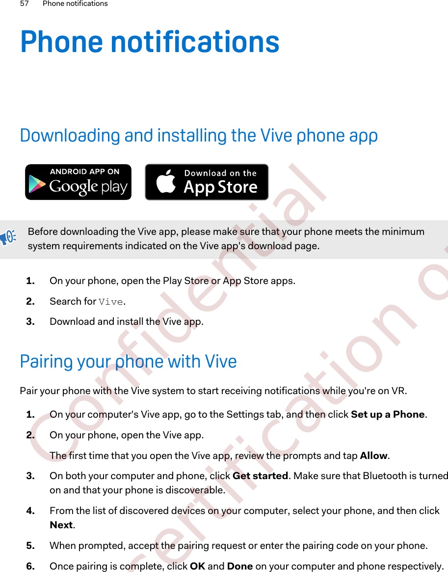 Phone notificationsDownloading and installing the Vive phone appBefore downloading the Vive app, please make sure that your phone meets the minimumsystem requirements indicated on the Vive app&apos;s download page.1. On your phone, open the Play Store or App Store apps.2. Search for Vive.3. Download and install the Vive app.Pairing your phone with VivePair your phone with the Vive system to start receiving notifications while you&apos;re on VR.1. On your computer&apos;s Vive app, go to the Settings tab, and then click Set up a Phone.2. On your phone, open the Vive app. The first time that you open the Vive app, review the prompts and tap Allow.3. On both your computer and phone, click Get started. Make sure that Bluetooth is turnedon and that your phone is discoverable.4. From the list of discovered devices on your computer, select your phone, and then clickNext.5. When prompted, accept the pairing request or enter the pairing code on your phone.6. Once pairing is complete, click OK and Done on your computer and phone respectively.57 Phone notifications        Confidential  For certification only