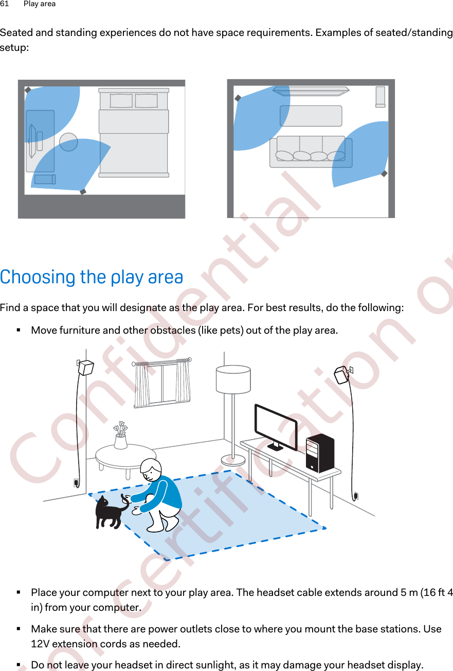Seated and standing experiences do not have space requirements. Examples of seated/standingsetup:Choosing the play areaFind a space that you will designate as the play area. For best results, do the following:§Move furniture and other obstacles (like pets) out of the play area.§Place your computer next to your play area. The headset cable extends around 5 m (16 ft 4in) from your computer.§Make sure that there are power outlets close to where you mount the base stations. Use12V extension cords as needed.§Do not leave your headset in direct sunlight, as it may damage your headset display.61 Play area        Confidential  For certification only