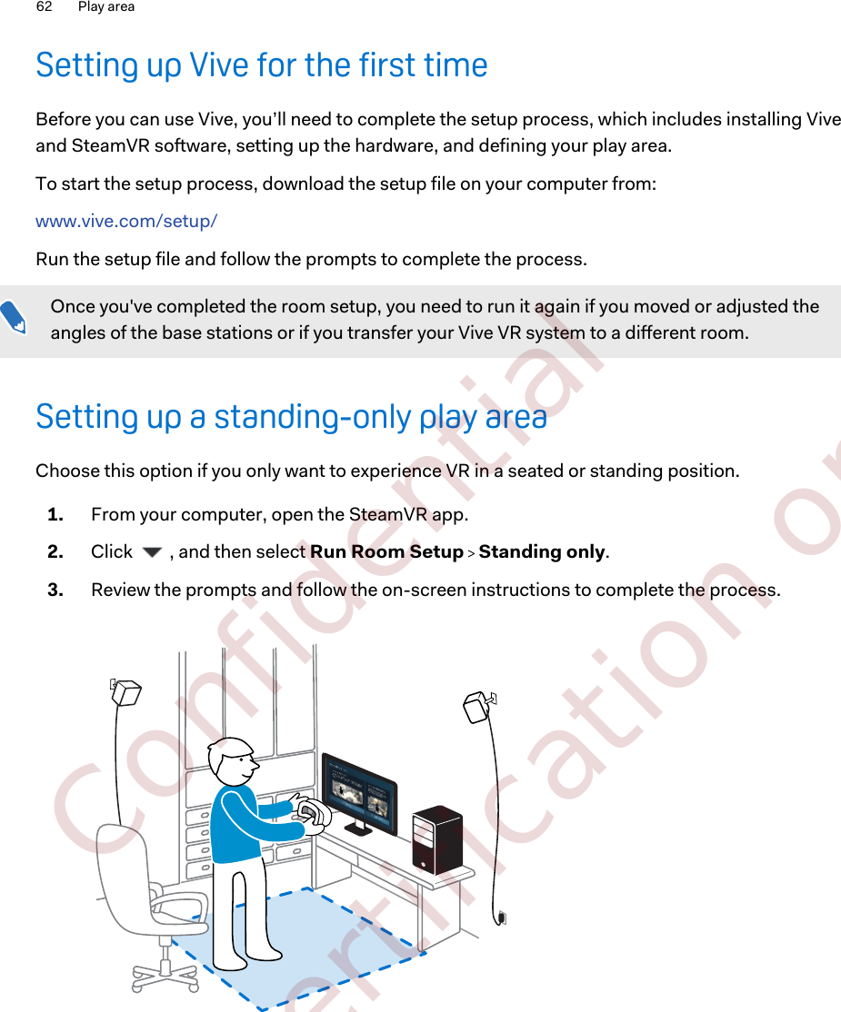 Setting up Vive for the first timeBefore you can use Vive, you’ll need to complete the setup process, which includes installing Viveand SteamVR software, setting up the hardware, and defining your play area.To start the setup process, download the setup file on your computer from: www.vive.com/setup/Run the setup file and follow the prompts to complete the process.Once you&apos;ve completed the room setup, you need to run it again if you moved or adjusted theangles of the base stations or if you transfer your Vive VR system to a different room.Setting up a standing-only play areaChoose this option if you only want to experience VR in a seated or standing position.1. From your computer, open the SteamVR app.2. Click  , and then select Run Room Setup   Standing only.3. Review the prompts and follow the on-screen instructions to complete the process.62 Play area        Confidential  For certification only