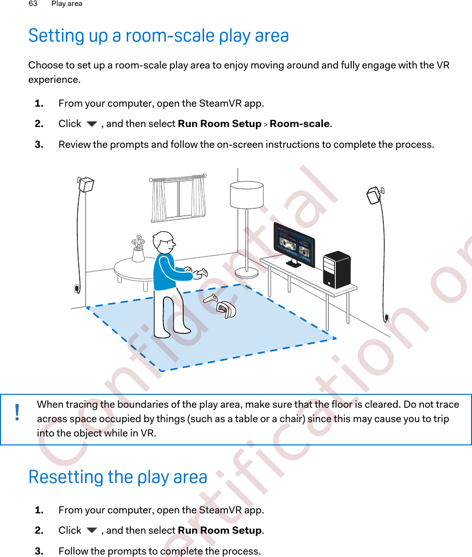 Setting up a room-scale play areaChoose to set up a room-scale play area to enjoy moving around and fully engage with the VRexperience.1. From your computer, open the SteamVR app.2. Click  , and then select Run Room Setup   Room-scale.3. Review the prompts and follow the on-screen instructions to complete the process. When tracing the boundaries of the play area, make sure that the floor is cleared. Do not traceacross space occupied by things (such as a table or a chair) since this may cause you to tripinto the object while in VR.Resetting the play area1. From your computer, open the SteamVR app.2. Click  , and then select Run Room Setup.3. Follow the prompts to complete the process.63 Play area        Confidential  For certification only