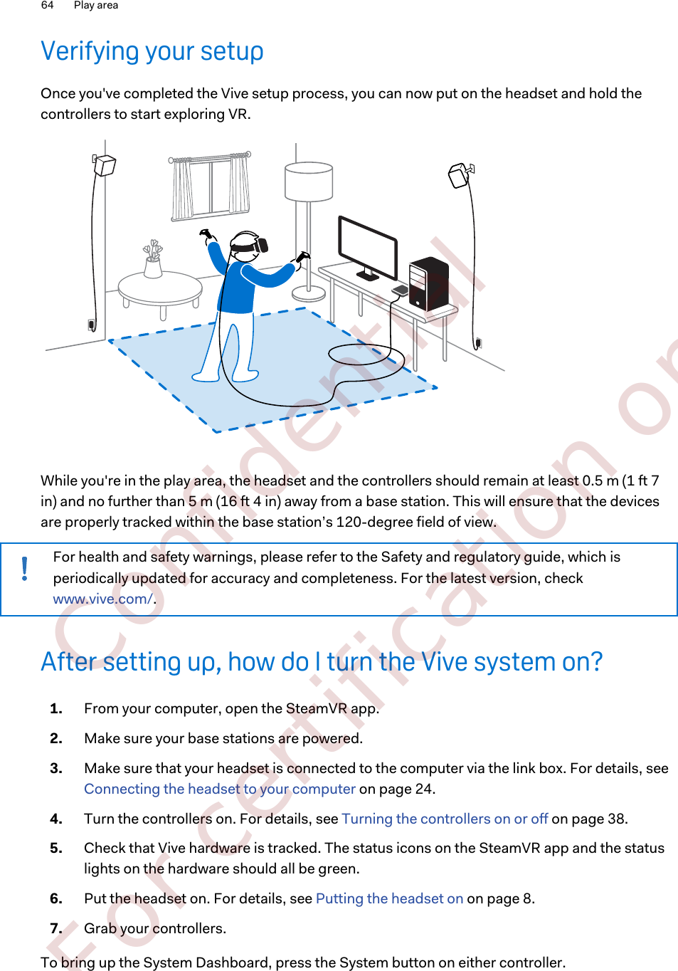 Verifying your setupOnce you&apos;ve completed the Vive setup process, you can now put on the headset and hold thecontrollers to start exploring VR.While you&apos;re in the play area, the headset and the controllers should remain at least 0.5 m (1 ft 7in) and no further than 5 m (16 ft 4 in) away from a base station. This will ensure that the devicesare properly tracked within the base station’s 120-degree field of view.For health and safety warnings, please refer to the Safety and regulatory guide, which isperiodically updated for accuracy and completeness. For the latest version, check www.vive.com/.After setting up, how do I turn the Vive system on?1. From your computer, open the SteamVR app.2. Make sure your base stations are powered.3. Make sure that your headset is connected to the computer via the link box. For details, see Connecting the headset to your computer on page 24.4. Turn the controllers on. For details, see Turning the controllers on or off on page 38.5. Check that Vive hardware is tracked. The status icons on the SteamVR app and the statuslights on the hardware should all be green.6. Put the headset on. For details, see Putting the headset on on page 8.7. Grab your controllers.To bring up the System Dashboard, press the System button on either controller.64 Play area        Confidential  For certification only