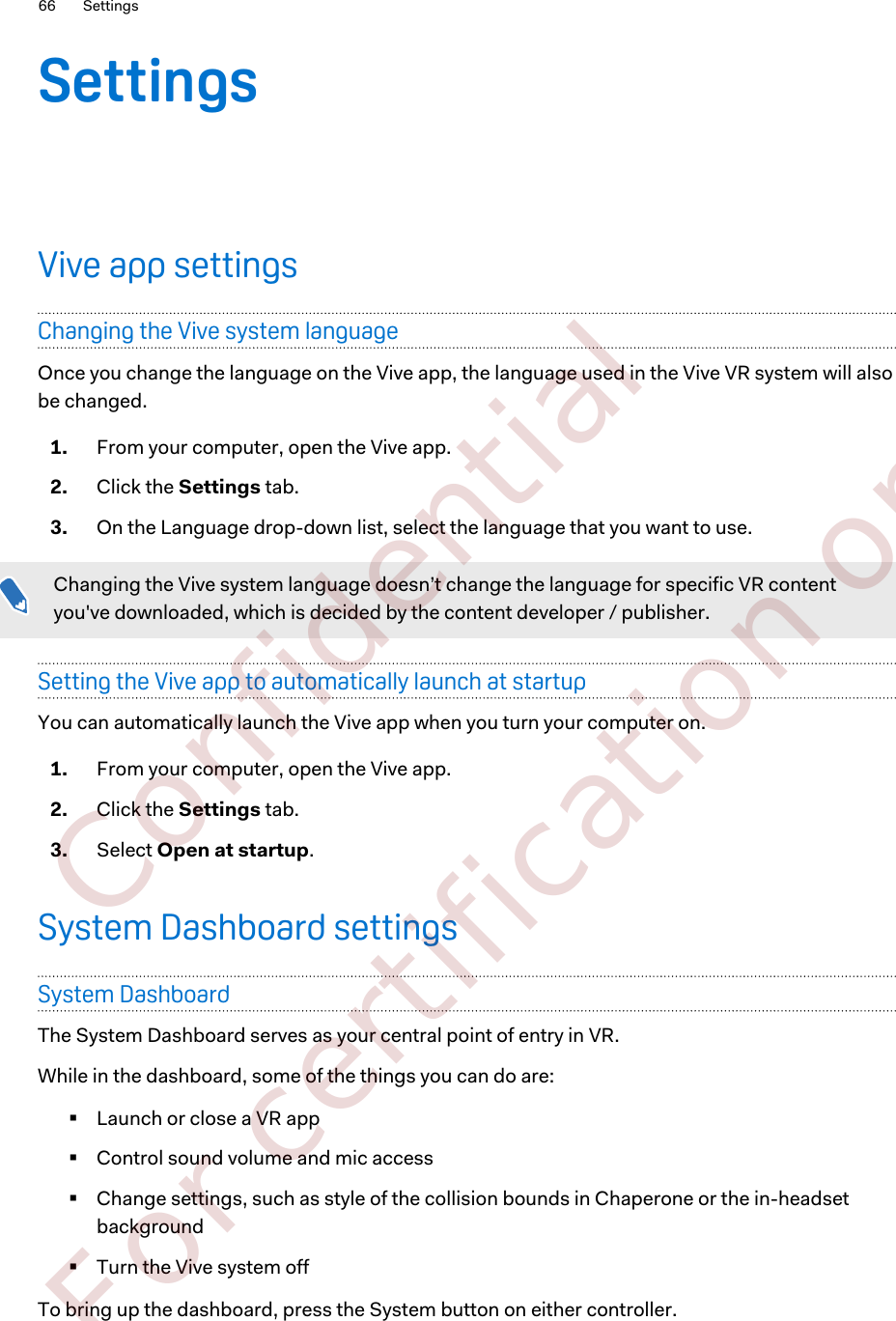 SettingsVive app settingsChanging the Vive system languageOnce you change the language on the Vive app, the language used in the Vive VR system will alsobe changed.1. From your computer, open the Vive app.2. Click the Settings tab.3. On the Language drop-down list, select the language that you want to use.Changing the Vive system language doesn’t change the language for specific VR contentyou&apos;ve downloaded, which is decided by the content developer / publisher.Setting the Vive app to automatically launch at startupYou can automatically launch the Vive app when you turn your computer on.1. From your computer, open the Vive app.2. Click the Settings tab.3. Select Open at startup.System Dashboard settingsSystem DashboardThe System Dashboard serves as your central point of entry in VR.While in the dashboard, some of the things you can do are:§Launch or close a VR app§Control sound volume and mic access§Change settings, such as style of the collision bounds in Chaperone or the in-headsetbackground§Turn the Vive system offTo bring up the dashboard, press the System button on either controller.66 Settings        Confidential  For certification only
