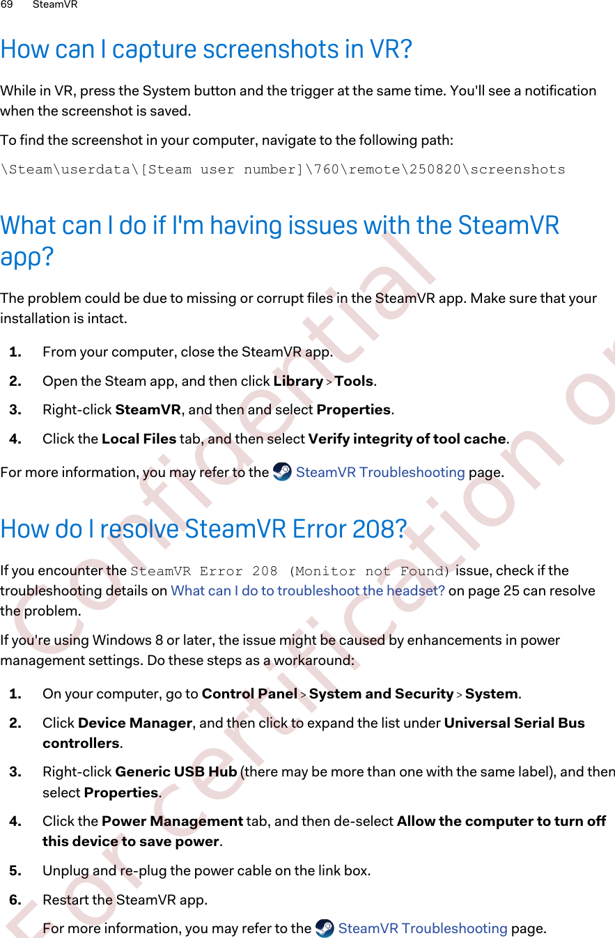 How can I capture screenshots in VR?While in VR, press the System button and the trigger at the same time. You&apos;ll see a notificationwhen the screenshot is saved.To find the screenshot in your computer, navigate to the following path:\Steam\userdata\[Steam user number]\760\remote\250820\screenshotsWhat can I do if I&apos;m having issues with the SteamVRapp?The problem could be due to missing or corrupt files in the SteamVR app. Make sure that yourinstallation is intact.1. From your computer, close the SteamVR app.2. Open the Steam app, and then click Library   Tools.3. Right-click SteamVR, and then and select Properties.4. Click the Local Files tab, and then select Verify integrity of tool cache.For more information, you may refer to the   SteamVR Troubleshooting page.How do I resolve SteamVR Error 208?If you encounter the SteamVR Error 208 (Monitor not Found) issue, check if thetroubleshooting details on What can I do to troubleshoot the headset? on page 25 can resolvethe problem.If you&apos;re using Windows 8 or later, the issue might be caused by enhancements in powermanagement settings. Do these steps as a workaround:1. On your computer, go to Control Panel   System and Security   System.2. Click Device Manager, and then click to expand the list under Universal Serial Buscontrollers.3. Right-click Generic USB Hub (there may be more than one with the same label), and thenselect Properties.4. Click the Power Management tab, and then de-select Allow the computer to turn offthis device to save power.5. Unplug and re-plug the power cable on the link box.6. Restart the SteamVR app. For more information, you may refer to the   SteamVR Troubleshooting page.69 SteamVR        Confidential  For certification only