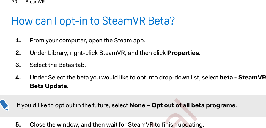 How can I opt-in to SteamVR Beta?1. From your computer, open the Steam app.2. Under Library, right-click SteamVR, and then click Properties.3. Select the Betas tab.4. Under Select the beta you would like to opt into drop-down list, select beta - SteamVRBeta Update.If you&apos;d like to opt out in the future, select None – Opt out of all beta programs.5. Close the window, and then wait for SteamVR to finish updating.70 SteamVR        Confidential  For certification only