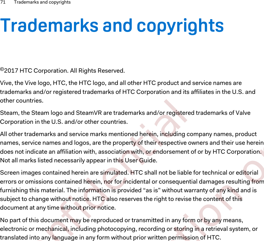 Trademarks and copyrights©2017 HTC Corporation. All Rights Reserved.Vive, the Vive logo, HTC, the HTC logo, and all other HTC product and service names aretrademarks and/or registered trademarks of HTC Corporation and its affiliates in the U.S. andother countries.Steam, the Steam logo and SteamVR are trademarks and/or registered trademarks of ValveCorporation in the U.S. and/or other countries.All other trademarks and service marks mentioned herein, including company names, productnames, service names and logos, are the property of their respective owners and their use hereindoes not indicate an affiliation with, association with, or endorsement of or by HTC Corporation.Not all marks listed necessarily appear in this User Guide.Screen images contained herein are simulated. HTC shall not be liable for technical or editorialerrors or omissions contained herein, nor for incidental or consequential damages resulting fromfurnishing this material. The information is provided “as is” without warranty of any kind and issubject to change without notice. HTC also reserves the right to revise the content of thisdocument at any time without prior notice.No part of this document may be reproduced or transmitted in any form or by any means,electronic or mechanical, including photocopying, recording or storing in a retrieval system, ortranslated into any language in any form without prior written permission of HTC.71 Trademarks and copyrights        Confidential  For certification only